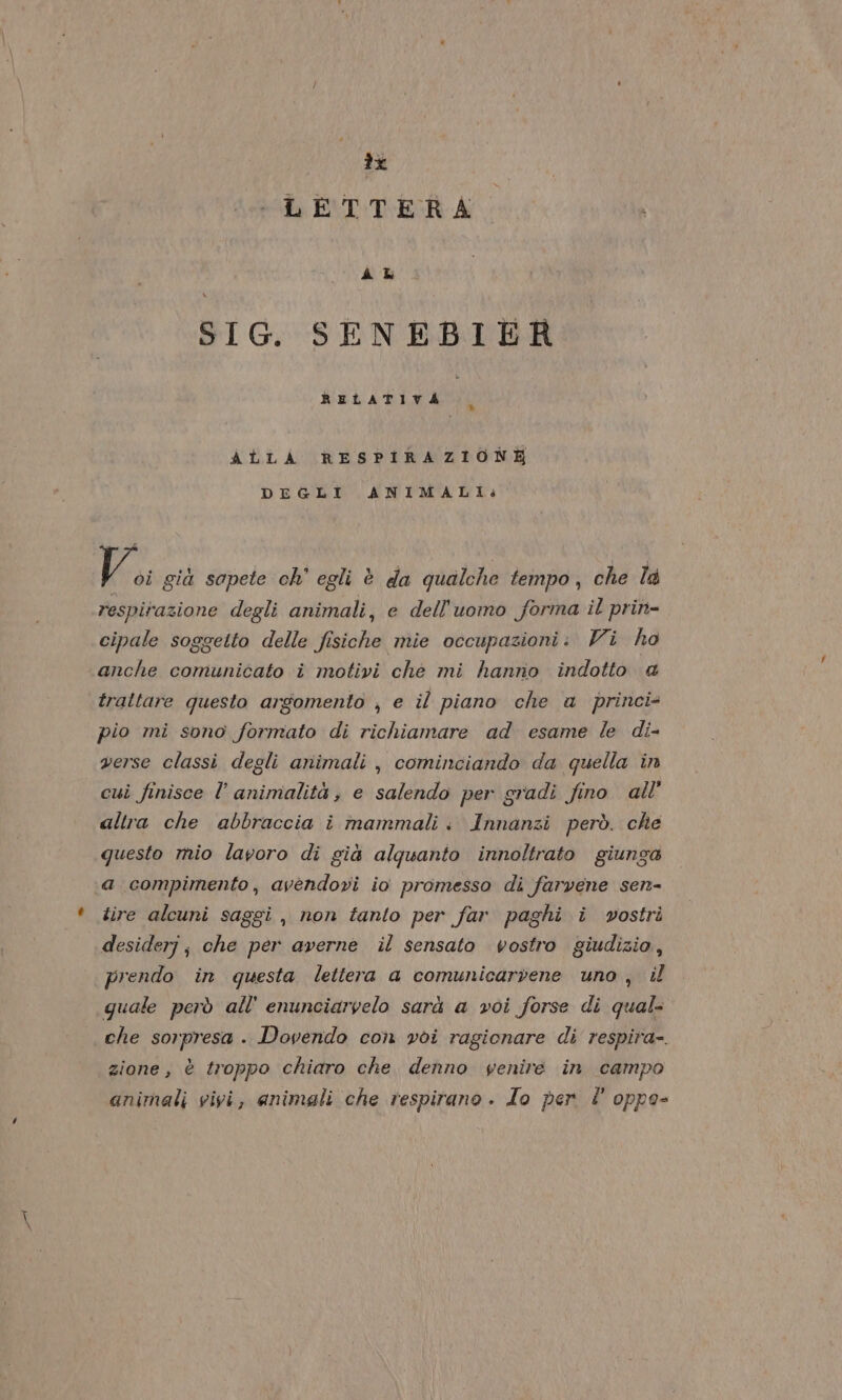 x LETTERA à k SIG. SENEBIER ALLA RESPIRAZIONE DEGLI ANIMALI: V., già sapete ch’ egli è da qualche tempo, che la respirazione degli animali, e dell'uomo forma il prin- cipale soggetto delle fisiche mie occupazioni: Vi ho anche comunicato î motivi che mi hanno indotto @ traltare questo argomento ;, e il piano che a princi= pio mi sono formato di richiamare ad esame le di- verse classi degli animali, cominciando da quella in cui finisce l’ animalità, e salendo per gradi fino. all’ altra che abbraccia i mammali. Innanzi però. che questo mio lavoro di già alquanto innoltrato giunga a compimento, avendovi io promesso di farvene sen- tire alcuni saggi, non tanto per far paghi i vostri desiderj; che per averne il sensato vostro giudizio, prendo in questa lettera a comunicarvene uno, il quale però all’ enunciaryelo sarà a voi forse di qual- che sorpresa . Dovendo con voi ragionare di respira-. zione, è troppo chiaro che denno venire in campo animali vivi, animali che respirano. Io per È oppo-