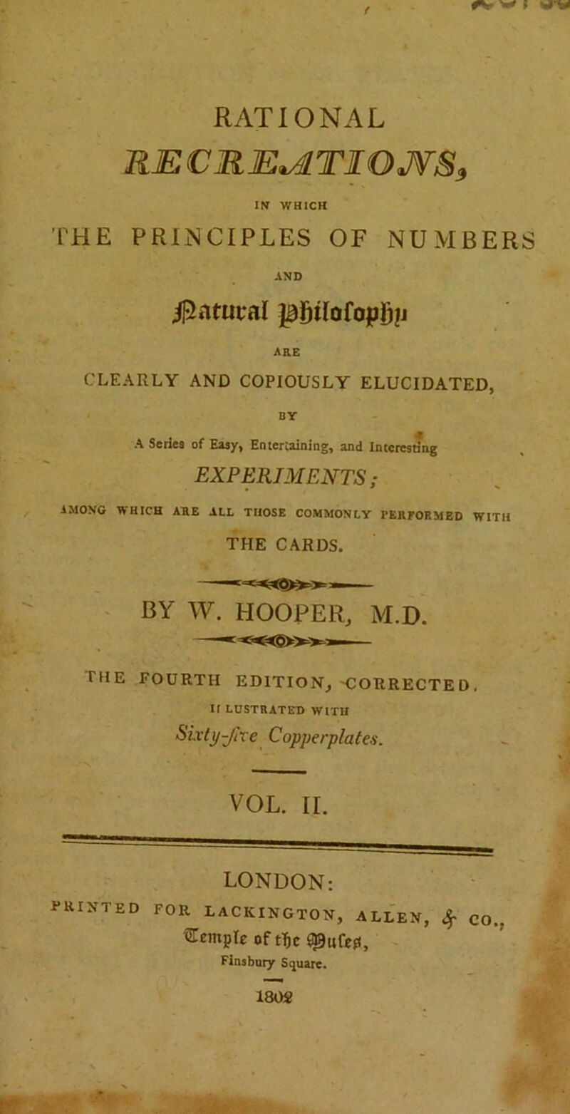 f RATIONAL RE CREATIONS, IS WHICH THE PRINCIPLES OF NUMBERS AND Natural pfjiloCopfjfi ARE CLEARLY AND COPIOUSLY ELUCIDATED, DY A Series of Easy, Entertaining, and Interesting EXPERIMENTS; AMONG WHICH AHE ALL THOSE COMMONLY 1'KlirOP.MED WITH THE CARDS. BY W. HOOPER, M.D. —— THE FOURTH EDITION, -CORRECTED. II LUST RAT ED WITH Sixty-Jhe Copperplates. VOL. II. LONDON: PRINTED FOR LACKINGTON, ALLEN, £ CO., STempIe of t$c Finsbury Square. 1802