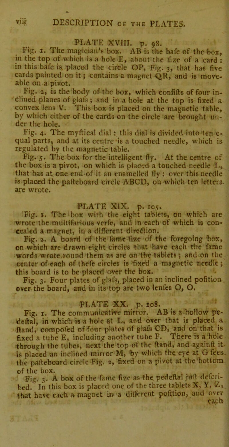 PLATE XVIII. p. 98. Fig. 1. The magician's box. AB is the bale of the box, in the top of which is a hole E, about the fize of a card : in this bafe is. placed the circle OP, Fig. 3, that has five cards painted on it; contains a magnet QR, and is move- able on a pivot. Fig. 2, is the body of the box, which confifts of four in- clined planes of glafs; and in a hole at the top is fixed a convex lens V. This box is placed on the magnetic table, by which either of the cards on the circle are brought un- der the hole. Fig. 4. The myftical dial: this dial is divided into ten c- qual parts, and at its centre is a touched needle, which is regulated by the magnetic table. Fig. 5. The box for the intelligent fly. At the centre of the box is a pivot, on which is placed a touched needle I,, that has at one end of it an enamelled fly : over this needle is placed the pafteboard circle ABCD, on which ten letters, are wrote. PLATE XIX. p. re?. Fig. 1. The box with the eight tablets, on which arc wrote the multifarious verfe, and in each of which is con- cealed a magnet, in a different direction. Fig. a. A board of the fame fitze of the foregoing box, on which are drawn eight circles that have each the fame words wrote.round them as are on the tablets; and on the center of each of thefe circles is fixed a magnetic needle ; this board is to be placed over the box. Fig. 3. Four plates of glafs, placed in an inclined pofition over the board, and in its top are two lenfes O, O. PLATE XX. p. 108. Fig. 1. The communicative mirror. AB is a hollow pe- rieftal, in which is a hole at L, and over that is placed a Rand, compofed of four plates of glafs CD, and on that is fixed a tube E, including another tube F. There is a hole Through the tubes, next the top of the Rand, and againfl it. is placed an inclined minor M, by which the. eye at G fees, the pafteboard circle Fig. 4, fixed on a pivot at the bottom of the box. . ! Fig. 3. A box of the fame fire as the pedeftal juft defcri- bed. In this box is placed one of the three tablets X, Y, Z> that have each a magnet uv a different pofttion, and over each