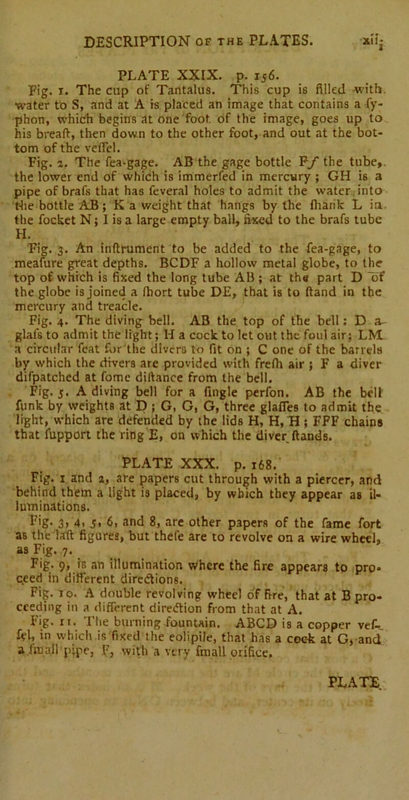PLATE XXIX. p. 156. Fig. 1. The cup of Tantalus. This cup is filled with, water to S, and at A is placed an image that contains a fy- phon, which begins at one foot, of the image, goes up to his bread:, then down to the other foot, and out at the bot- tom of the veflel. Fig. 2. The fea-gage. AB the gage bottle Ff the tube,, the lower end of which is immerfed in mercury ; GH is a pipe of brafs that has feveral holes to admit the water into the bottle AB ; K a weight that hangs by the (hank L in. the focket N; I is a large empty ball, fixed to the brafs tube FI. Fig. 3. An infirument to be added to the fea-gage, to meafure great depths. BCDF a hollow metal globe, to the top of which is fixed the long tube AB ; at the part D the globe is joined a (hort tube DE, that is to dand in the mercury and treacle. Fig. 4. The diving bell. A3 the top of the bell: D glafs to admit the light; H a cock to let out the foul air; LM a circular feat for the divers to fit on ; C one of the barrels by which the divers are provided with frefli air ; F a diver difpatchcd at fome didance from the bell. Fig. 5. A diving bell for a fingle perfon. AB the bell funk by weights at D ; G, G, G, three glafles to admit the light, which are defended by the lids H, H, H; FFF chains that fupport the ring E, on which the diver dands. PLATE XXX. p. 168. Fig. 1 and 2, are papers cut through with a piercer, and behind them a light is placed, by which they appear as il- luminations. Fig. 3, 4. s< 6, and 8, are other papers of the fame fort as the lad figures, but thefe are to revolve on a wire wheel, as Fig. 7. Fig. 9, is an illumination where the fire appears to pro- ceed in different directions. Fig. 10. A double revolving wheel of fire, that at B pro- ceeding in a different direction from that at A. Fig. n. The burning fountain. ABCD is a copper vef- fel, in which is fixed the eolipile, that has a cock at G, and a im all pipe, F, with a very fmall orifice.