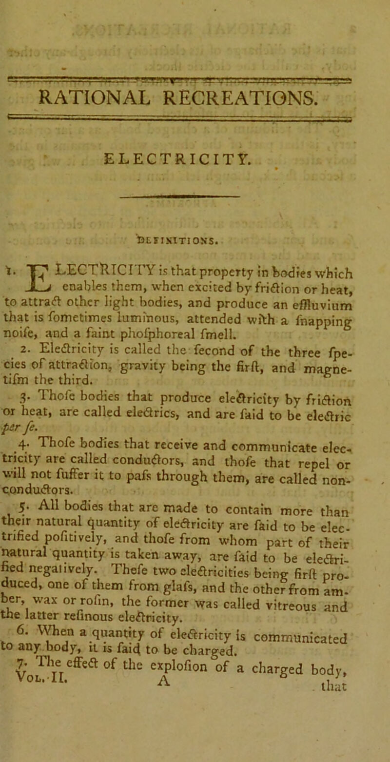 RATIONAL RECREATIONS. ELECTRICITY. BLIINIT1 ON'S. T^* LECTRICITY is that property in bodies which Jl_j enables them, when excited by fritfion or heat, to attract other light bodies, and produce an effluvium that is fometimes luminous, attended with a Snapping noife, and a faint phoiphoreal fmell. 2. Eledlricity is called the fecond of the three fpe- cies of attratfion, gravity being the firft, and magne- tifm the third. 3- Thofe bodies that produce elearicity bv friaion or heat, are called eledrics, and are faid to be elearic ■ptrfe. .4; Thofe bodies that receive and communicate elec- tricity are called conductors, and thofe that repel or will not fuffer it to pafs through them, are called non- conductors. 5. All bodies that arc made to contain more than their natural quantity of electricity are faid to be elec- trified pofitively, and thofe from whom part of their natural quantity is taken away, are faid to be ele&ri- hed neganvely. Thefe two electricities being firft pro- duced, one of them from glafs, and the other from am- bee, wax or rofin, the former was called vitreous and the latter refinous electricity. 6. When a quantity of electricity is communicated to any body, it is faid to be charged. 7. Die effect of the explofion of a charged body, Voi'n- a