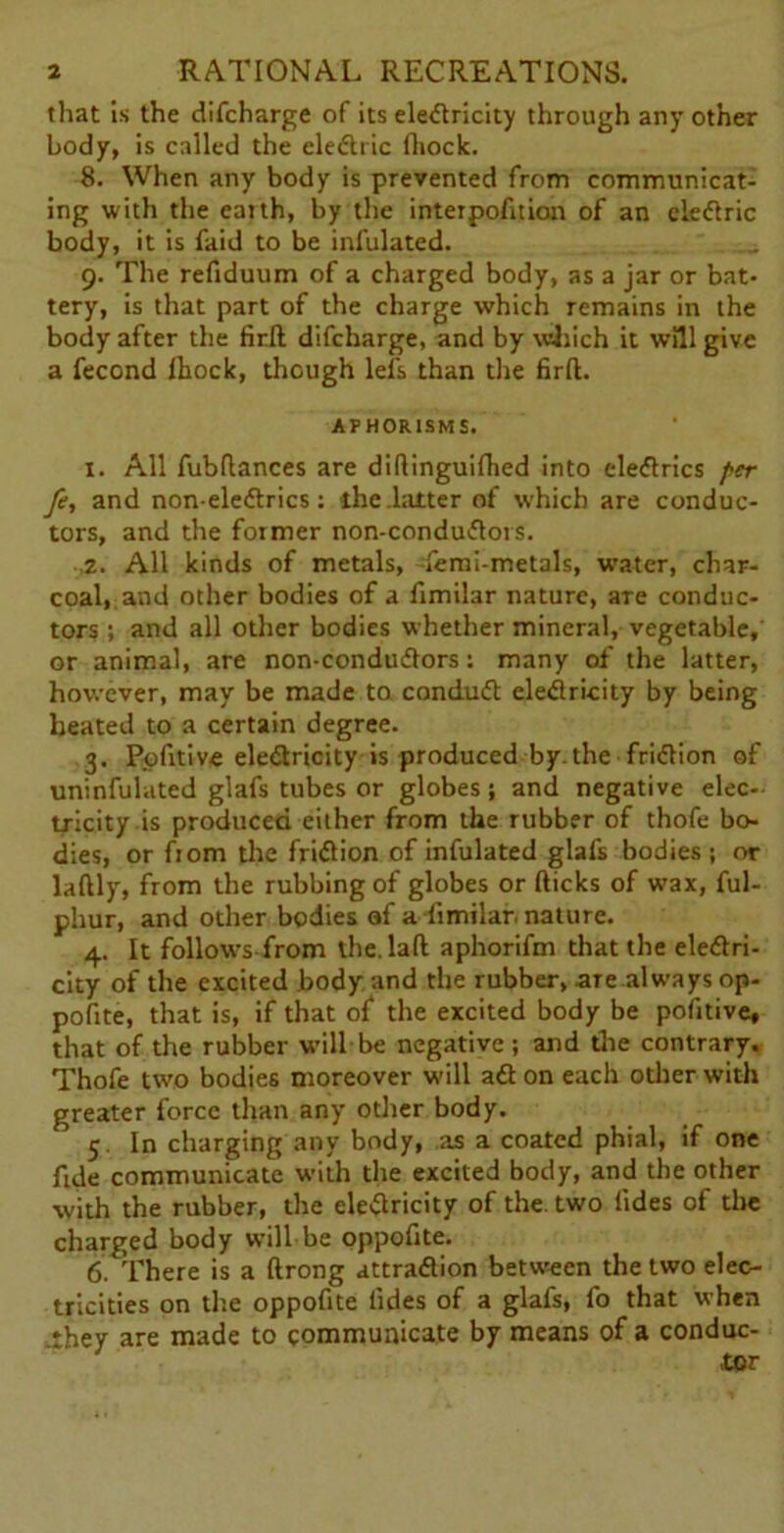 that Is the difcharge of its electricity through any other body, is called the eledtric fhock. 8. When any body is prevented from communicat- ing with the earth, by the interpofition of an ele&ric body, it is faid to be infulated. 9. The refiduum of a charged body, as a jar or bat- tery, is that part of the charge which remains in the body after the firft difcharge, and by which it will give a fecond fliock, though lefs than the firft. APHORISMS. x. All fubftances are diftinguifhed into eleCtrics per fe, and non-ele&rics: the .latter of which are conduc- tors, and the former non-conduClors. 2. All kinds of metals, -•feral-metals, water, char- coal, and other bodies of a fimilar nature, are conduc- tors ; and all other bodies whether mineral, vegetable, or animal, are non-condudlors; many of the latter, however, may be made to conduCt electricity by being heated to a certain degree. 3. Pofitive electricity is produced by. the friction of uninfulated glafs tubes or globes; and negative elec- tricity is produced either from the rubber of thofe bo- dies, or fiom the friftion of infulated glafs bodies ; or laftly, from the rubbing of globes or fticks of wax, ful- phur, and other bodies af a fimilar. nature. 4. It follows from the. laft aphorifm that the electri- city of the excited body and the rubber, are always op- pofite, that is, if that of the excited body be pofitive, that of the rubber will be negative; and the contrary. Thofe two bodies moreover will aCt on each other with greater force than any other body. 5. In charging any body, as a coated phial, if one fide communicate with the excited body, and the other with the rubber, the eleClricity of the. two Tides of the charged body will be oppofite. 6. There is a ftrong attraClion between the two elec- tricities on the oppofite lides of a glafs, fo that when .they are made to communicate by means of a conduc- tor