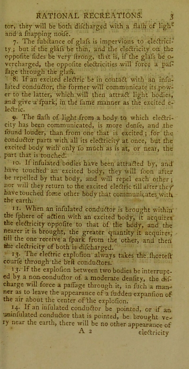 tor, they will be both difcharged with a flafh of lighc and a fnapping noife. 7. The fubftance of glafs is impervious to eledtrici- ty; but if the gl&fs be thin, and the eledtricity on the oppofite ildes be very ftrong, that is, if the glafs be o- vercharged, the oppofite eledtricities will force a paP fage through the glafs. 8. If an excited eledtric be in coil t a ft with an infu- lated condudtor, the former will communicate its pow- er to the latter, which will then attradt light bodies, and give a'lpark, in the fame manner as the excited e- ledtric. 9. The flafh of light from a body to which electri- city has been communicated, is more denfe, and .the found louder, than from one that is excited; for the condudtor parts with, all its eledtricity at once, but the excited body with'only To mQch as is at, or near, the part that is touched. 10. If infuiated bodies have been atthidled by, and have touched an excited body, they will foon after be repelled by that body, and will repel each other; nor will they return to the excited eledtric till after they* have touched fome other body that communicates with, the earth. 11. When an infuiated condudtor is brought within the fphere of adtion with an excited body, it acquires the electricity oppofite to that of the body, and the nearer it is brought, the greater quantity it acquires, till the one receive a fpark from the other, and then the eledtricity of both is difcharged. 13. The eledtric explofion always takes the. Ihortefl' courie through the b'eft condudtors. 1 3. If the explofion between two bodies be interrupt- ed by a non-condudtor of a moderate denfity, the dif- charge will force a paffage through it, in filch a man-* ner as to leave the appearance of a fudden expanfion of the air about the center of the explofion. 14. If an imulated condudtor be pointed, or if an uninfulated condudtor that is pointed, be brought ve- ry near the earth, there will be no other appearance of A 2 eledtricity