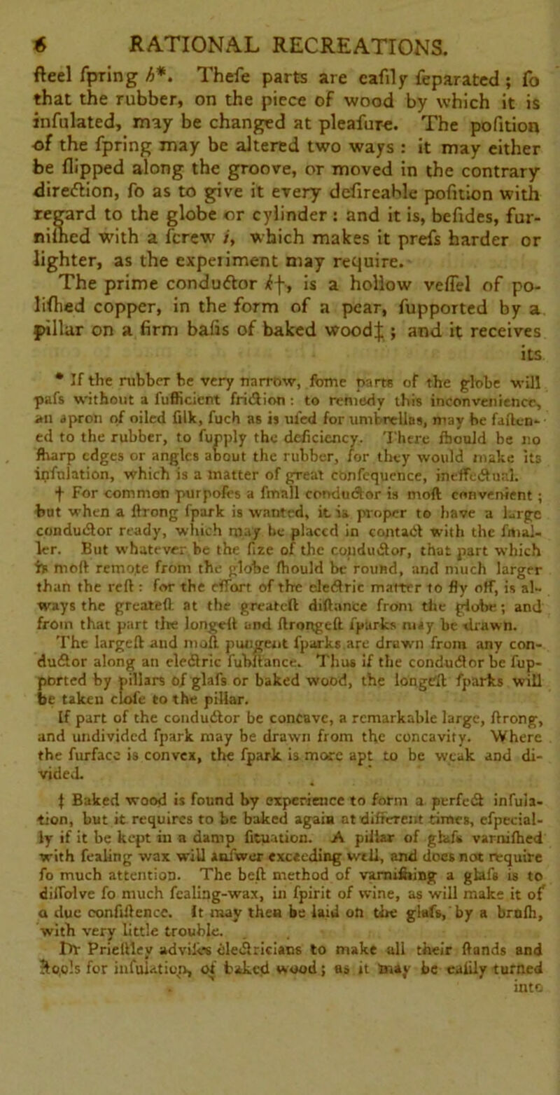 fteel fpring h*. Thefe parts are cafily feparated ; fo that the rubber, on the piece of wood by which it is infulated, may be changed at pleafure. The pofition of the fpring may be altered two ways : it may either be flipped along the groove, or moved in the contrary direction, fo as to give it every defireahle pofition with regard to the globe or cylinder: and it is, befides, fur- nilned with a fcrew /', which makes it prefs harder or lighter, as the expeiiment may require. The prime condu&or iff-, is a hollow veflel of po- liflied copper, in the form of a pear, fupported by a pillar on a firm bafis of baked woodf ; and it receives its * If the rubber be very narrow, fome parts of the globe -will pafs without a fufficicnt fridion: to remedy this inconvenience, an apron of oiled lilk, fuch as is ul'ed for umbrellas, may be fallen* ed to the rubber, to fupply the deficiency. There fhould be no fharp edges or angles about the rubber, for they would make its infnlation, which is a matter of great confequence, ineffedunl. f For common purpofes a fmall condudor is moll convenient ; but when a lirong fpark is wanted, it i» proper to have a large conductor ready, which may be placed in contad with the fitial- ler. But whatever be the fize of the condudor, that part which is rooft remote from the globe Ihould be round, and much larger than the reft: for the effort of the cledric matter to fly off, is al- ways the great*ft at the greateft diftance from the globe; and from that part the longcft and ftrongeft fparks nuy be drawn. The largeft aud moll pungent fparks are drawn from any con- dudor along an cledric fubftance. Thus if the condudor be fup- ported by pillars of glafs or baked wood, the Ion grit fparks will be taken clofe to the pillar. If part of the condudor be concave, a remarkable large, ftrong, and undivided fpark may be drawn from the concavity. Where the furfacc is convex, the fpark. is more apt to be weak and di- vided. 1 Baked wood is found by experience to form a perfed infla- tion, but it requires to be baked again at different times, efpecial- ly if it be kept iu a damp fituation. A pillar of glafs varnilheci with fealing wax will aofwer exceeding well, and does not require fo much attention. The beft method of varm&ing a glafs is to diifolve fo much fealing-wax, in fpirit of wine, as will make it of a due confidence, it may then be laid on the glafs, by a broth, with very little trouble. r>V Prieftley advilvs eledricians to make all their Hands and $oo!s for imulation, of baked wood; as it may be ealily turned into