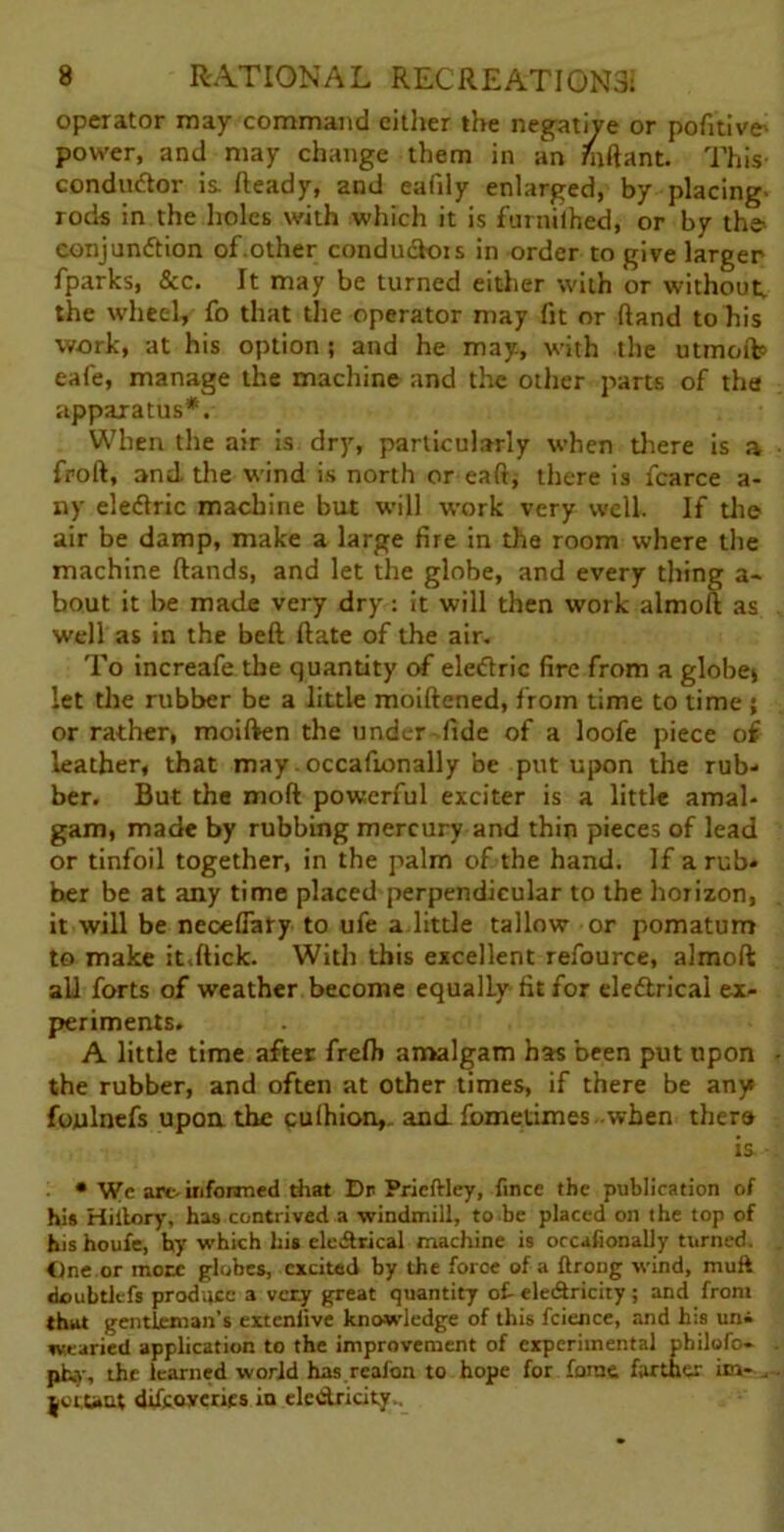 operator may command cither the negative or pofitive' power, and may change them in an Tuftant. This- condudor is Ready, and eafily enlarged, by placing- rods in the holes with which it is furnilhed, or by the> conjundion of.other condudois in order to give larger fparks, &c. It may be turned either with or without, the wheel, fo that the operator may fit or (land to his work, at his option ; and he may., with the utmoftp eafe, manage the machine and the other parts of the apparatus*. When the air is dry, particularly when there is a froft, and the wind is north or eaft* there is fcarce a- ny eledric machine but will work very well. If the air be damp, make a large fire in the room where the machine (lands, and let the globe, and every thing a- bout it be made very dry: it will then work almoll as well as in the bed (late of the air. To increafe the quantity of eledric fire from a globe* let the rubber be a little moiftened, from time to time ; or rather, moiften the under fide of a loofe piece of leather, that may.occafionally be put upon the rub- ber. But the mod powerful exciter is a little amal- gam, made by rubbing mercury and thin pieces of lead or tinfoil together, in the palm of the hand. If a rub* her be at any time placed perpendicular to the horizon, it will be neoelfary to ufe a little tallow or pomatum to make it.(lick. With this excellent refource, almofl all forts of weather become equally fit for eledrical ex- periments. A little time after frefi) amalgam has been put upon the rubber, and often at other times, if there be any foulnefs upon the cuihion,. and fometimes -when there is * Wc arc. informed that Dr Pricftley, fince the publication of hi* Hiilory, has contrived a windmill, to be placed on the top of his houfe, hy which his eledrical machine is occafionally turned. One or mote globes, excited by the force of a ftrong wind, muft doubtlcfs produce a very great quantity of- ele&ricity; and front that gentleman’s exteniive knowledge of this fcience, and his uni wearied application to the improvement of experimental philofo- ph.y, the learned world has reafon to hope for fame farther in- . jetunt dtfcoycries in electricity..