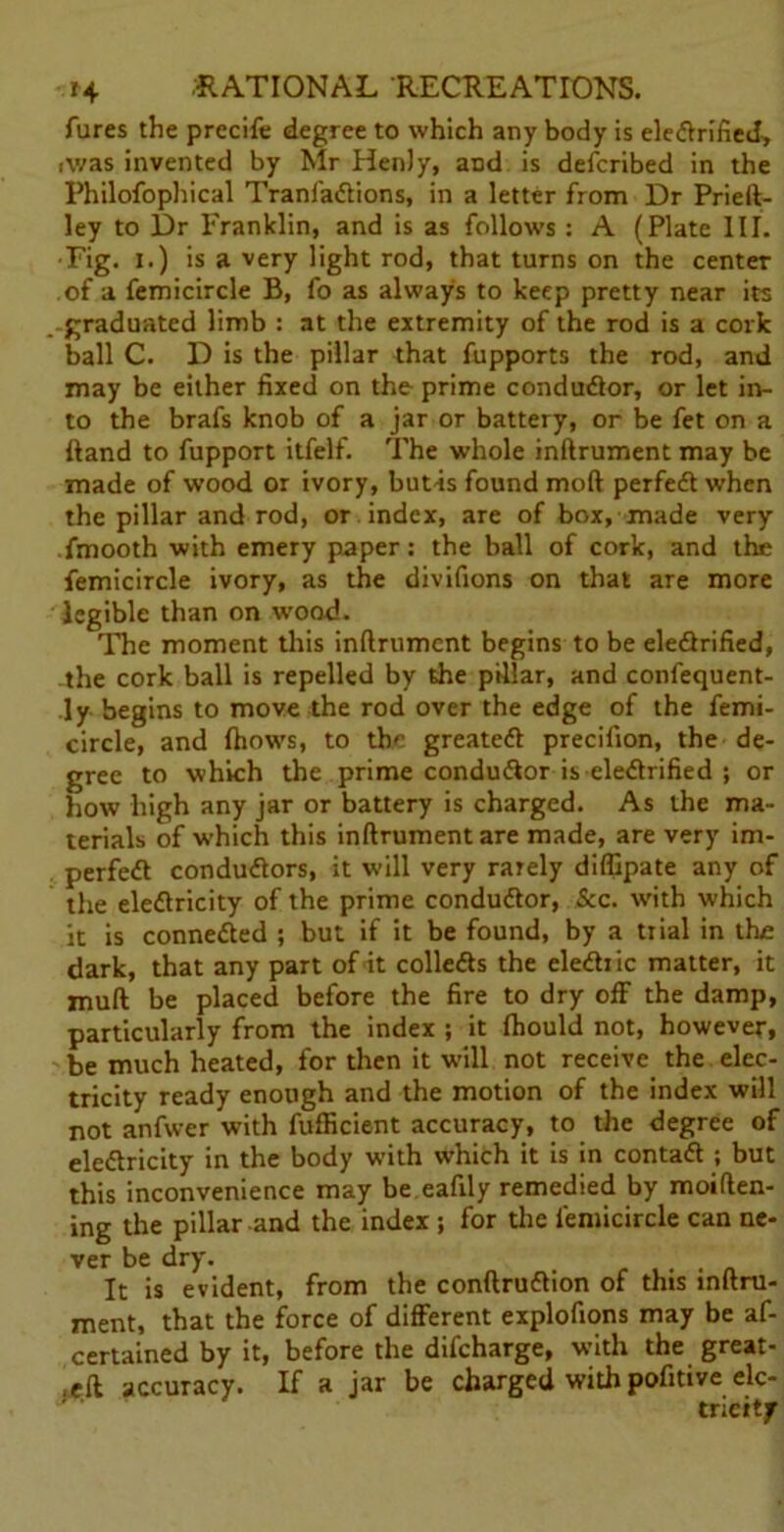 fures the precife degree to which any body is ele&rified, Avas invented by Mr Henly, aDd is defcribed in the Philofophical TranfaCtions, in a letter from Dr Prieft- ley to Dr Franklin, and is as follows : A (Plate III. •Fig. i.) is a very light rod, that turns on the center of a femicircle B, fo as always to keep pretty near its graduated limb : at the extremity of the rod is a cork ball C. D is the pillar that fupports the rod, and may be either fixed on the prime conductor, or let in- to the brafs knob of a jar or battery, or be fet on a ftand to fupport itfelf. The whole inftrument may be made of wood or ivory, but-is found moft perfect when the pillar and rod, or index, are of box, made very fmooth with emery paper: the ball of cork, and the femicircle ivory, as the divifions on that are more legible than on wood. The moment this inftrument begins to be electrified, the cork ball is repelled by the pillar, and confequent- ly begins to move the rod over the edge of the femi- circle, and fhows, to the greatest precifion, the de- gree to which the prime conductor is electrified ; or how high any jar or battery is charged. As the ma- terials of which this inftrument are made, are very im- perfect conductors, it will very rarely diffipate any of the electricity of the prime conductor, See. with which it is connected ; but if it be found, by a tiial in the dark, that any part of it collects the eleCh ic matter, it mult be placed before the fire to dry off the damp, particularly from the index ; it fhould not, however, be much heated, for then it will not receive the elec- tricity ready enough and the motion of the index will not anfwer with fufficient accuracy, to the degree of eleClricity in the body with which it is in contaCt ; but this inconvenience may be eafily remedied by moiften- ing the pillar and the index ; for the femicircle can ne- ver be dry. It is evident, from the confirmation of this lnftru- ment, that the force of different explofions may be af- certained by it, before the difeharge, with the great- ,eft accuracy. If a jar be charged with pofitive elc- tricitf