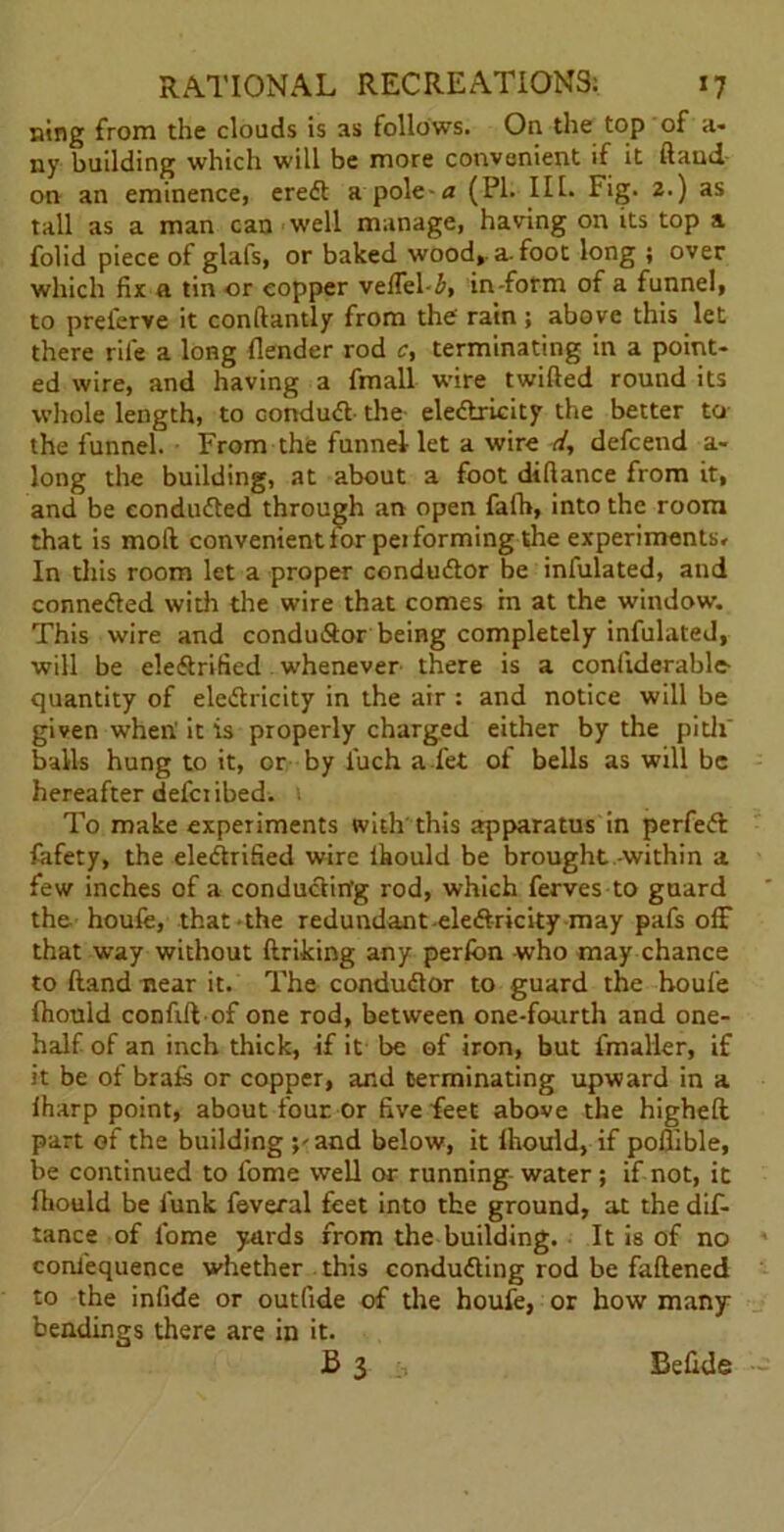 ning from the clouds is as follows. On the top of a- ny building which will be more convenient if it ftand on an eminence, ereCt a pole a (PI. III. Fig. 2.) as tall as a man can well manage, having on its top a folid piece of glats, or baked wood,, a-foot long ; over which fix a tin or copper veffel i, in form of a funnel, to prelerve it conftantly from the rain ; above this let there rile a long flender rod c, terminating in a point- ed wire, and having a fmall wire twilled round its whole length, to conduct the electricity the better to the funnel. From the funnel let a wire d, defcend a- long the building, at about a foot diftance from it, and be conducted through an open fafh, into the room that is molt convenient for pei forming the experiments. In this room let a proper conductor be infulated, and connected with the wire that comes in at the window. This wire and conductor being completely infulated, will be eleftrified whenever there is a conftderable- quantity of electricity in the air : and notice will be given when' it is properly charged either by the pith’ balls hung to it, or by fuch a fet of bells as will be hereafter defer ibed. To make experiments with this apparatus in perfect fafety, the electrified wire ihould be brought within a few inches of a conducting rod, which ferves to guard the houfe, that the redundant electricity may pafs off that way without ftriking any perfon who may chance to ftand near it. The conductor to guard the houfe ftiould conftftof one rod, between one-fourth and one- half of an inch thick, if it be of iron, but lmaller, if it be of brafe or copper, and terminating upward in a iharp point, about four or five feet above the higheft part of the building ;-and below, it Ihould, if poflible, be continued to fome well or running water ; if not, it Ihould be funk feveral feet into the ground, at the dif- tance of fome yards from the building. It is of no conlequence whether this conducting rod be faftened to the infide or outfide of the houfe, or how many bendings there are in it. £3 Befide