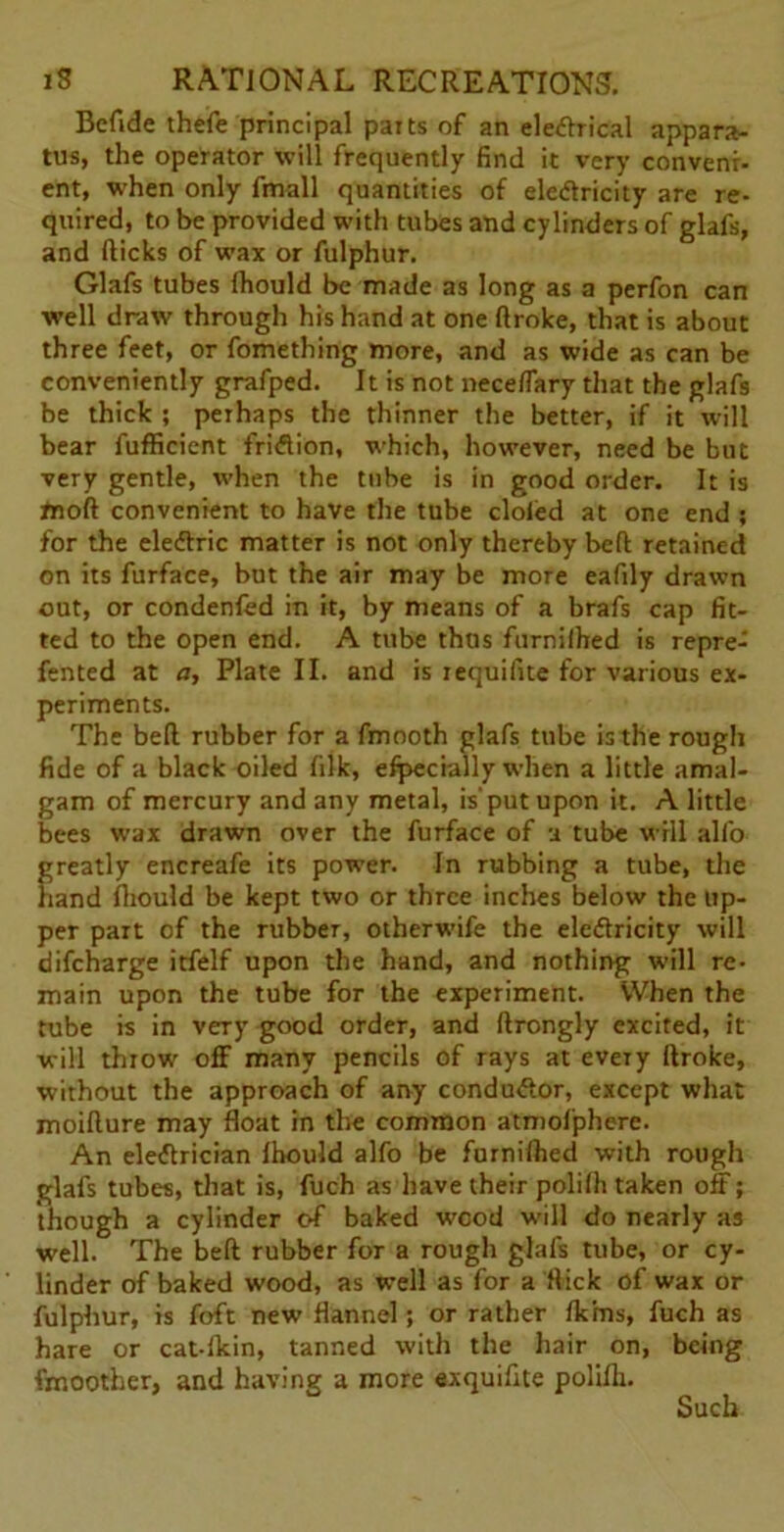 Bcfide thefe principal parts of an eledrical appara- tus, the operator will frequently find it very conveni- ent, when only fmall quantities of eledricity are re- quired, to be provided with tubes and cylinders of glafs, and fticks of wax or fulphur. Glafs tubes Ihould be made as long as a perfon can well draw through his hand at one ftroke, that is about three feet, or fomething more, and as wide as can be conveniently grafped. It is not neceflary that the glafs be thick ; perhaps the thinner the better, if it will bear fufficient fridion, which, however, need be but very gentle, rvhen the tube is in good order. It is tnoft convenient to have the tube doled at one end ; for the eledric matter is not only thereby beft retained on its furface, but the air may be more eafily drawn out, or condenfed in it, by means of a brafs cap fit- ted to the open end. A tube thus furnilhed is repre- fented at n, Plate II. and is requifite for various ex- periments. The bell rubber for a fmooth glafs tnbe is the rough fide of a black oiled filk, e%:cially when a little amal- gam of mercury and any metal, is'put upon it. A little bees wax drawn over the furface of a tube will alfo greatly encreafe its power. In rubbing a tube, the hand Ihould be kept two or three inches below the up- per part of the rubber, otherwife the eledricity will difeharge itfelf upon the hand, and nothing will re- main upon the tube for the experiment. When the tube is in very good order, and ftrongly excited, it will throw off many pencils of rays at every ftroke, without the approach of any condudor, except what moifture may float in the common atmofphere. An eledrician Ihould alfo be furnilhed with rough glafs tubes, that is, fuch as have their polilli taken off; though a cylinder of baked wood will do nearly as well. The beft rubber for a rough glafs tube, or cy- linder of baked wood, as well as for a flick of wax or fulphur, is foft new flannel; or rather Ik'ms, fuch as hare or cat-lkin, tanned with the hair on, being Smoother, and having a more exquifite polilli. Such