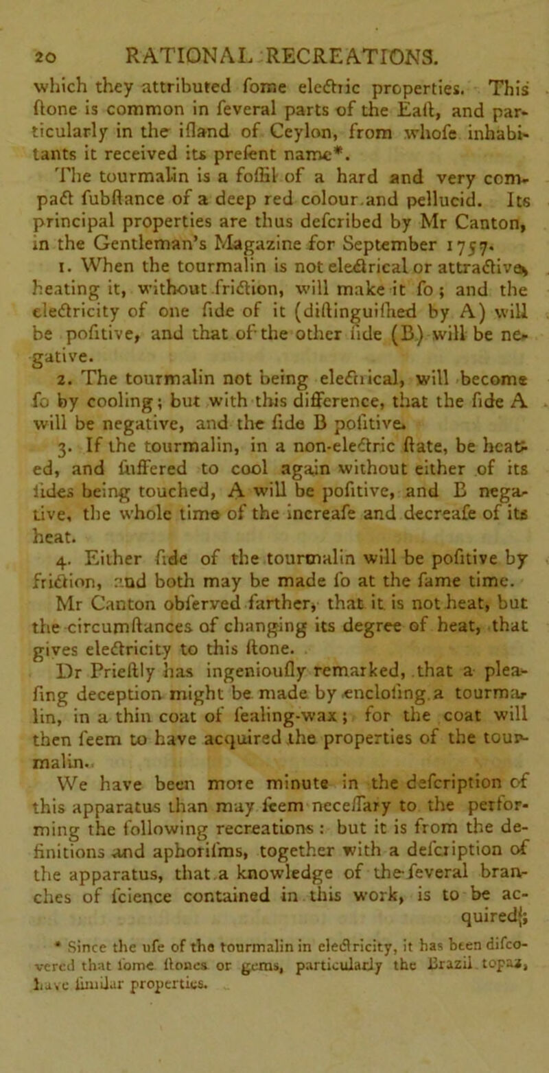 which they attributed fome elediic properties. This flone is common in feveral parts of the Eait, and par- ticularly in the ifland of Ceylon, from whofe inhabi- tants it received its prefent name*. The tourmalin is a foflil- of a hard and very corn- pad fubftance of a deep red colour.and pellucid. Its principal properties are thus defcribed by Mr Canton, in the Gentleman’s Magazine for September 1757. 1. When the tourmalin is not eledrical or attradiva* heating it, without-fridion, will make it fo; and the eledricity of one fide of it (dillinguiflied by A) will be pofitive, and that of-the other fide (B„) will be ne- gative. 2. The tourmalin not being elediical, will become fo by cooling; but with this difference, that the fide A will be negative, and the fide B pofitive. 3. If the tourmalin, in a non-eledric hate, be heat- ed, and differed to cool again without either of its tides being touched, A will be pofitive, and B nega- tive, the whole time of the increafe and decreafe of its heat. 4. Either fide of the tourmalin will be pofitive by fridion, and both may be made fo at the fame time. Mr Canton obferved farther, that it is not heat, but the circumftances of changing its degree of heat, that gives eledricity to this (tone. Dr Prieftly has ingenioufly remarked, that a plea- fing deception might be made by encloling.a tourma- lin, in a thin coat of fealing-wax j for the coat will then feem to have acquired the properties of the tour- malin.. We have been more minute in the defeription of this apparatus than may lcem nece/Tary to the perfor- ming the following recreations : but it is from the de- finitions and apboril'ms, together with a defeription of the apparatus, that a knowledge of the-feveral bran- ches of fcience contained in this work, is to be ac- quired); * Since the ufe of tha tourmalin in electricity, it has been difeo- vered that tome Hones or gems, particularly the llrazii topaa, have limilar properties.