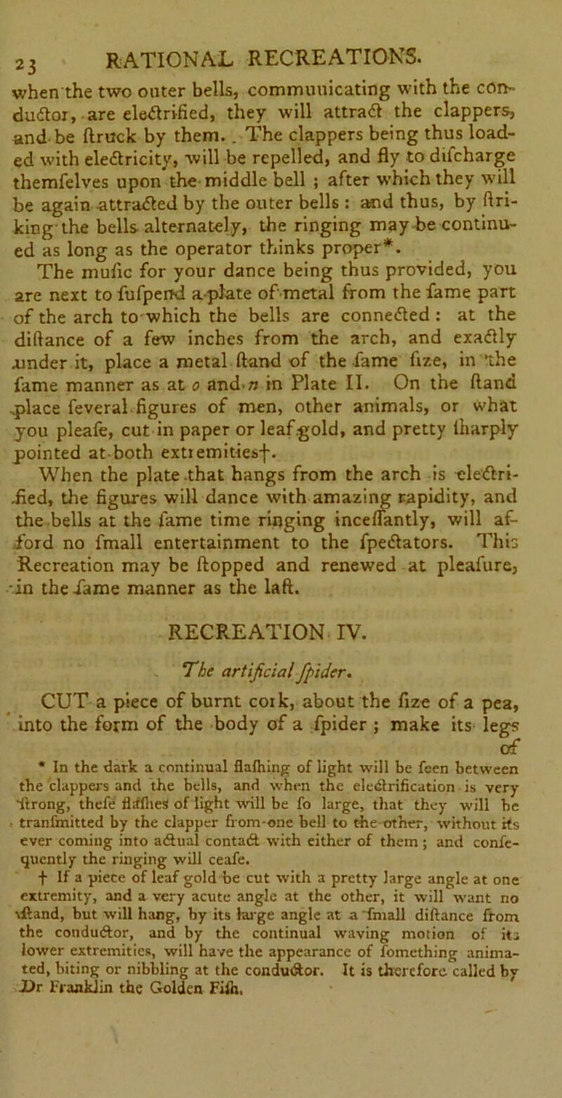 when the two outer bells, communicating with the con- ductor, are electrified, they will attract the clappers, and be (truck by them.. The clappers being thus load- ed with electricity, will be repelled, and fly to dtfcharge themfelves upon the middle bell ; after which they will be again attracted by the outer bells : and thus, by ftri- king the bells alternately, the ringing may be continu- ed as long as the operator thinks proper*. The mufic for your dance being thus provided, you are next to fufpend a plate of metal from the fame part of the arch to which the bells are connected : at the diflance of a few inches from the arch, and exactly .under it, place a metal (land of the fame fize, in the fame manner as at o and n in Plate II. On the (land ..place feveral figures of men, other animals, or what you pleafe, cut in paper or leaf gold, and pretty lharply pointed at both extremitiesf. When the plate .that hangs from the arch is oleCtri- .fied, the figures will dance with amazing rapidity, and the bells at the fame time ringing inceflantly, will af- ford no fmall entertainment to the fpeClators. This Recreation may be flopped and renewed at pleafure, in the fame manner as the laft. RECREATION IV. The artificial fpider. CUT a piece of burnt cork, about the fize of a pea, into the form of the body of a fpider ; make its legs of * In the dark a continual flalhing of light will be feen between the clappers and the bells, and when the electrification is very ftrong, thefe flifllieS of light will be fo large, that they will he tranfmitted by the clapper from-one bell to the other, without its ever coming into aCtual contaCt with either of them; and confe- quently the ringing will ceafe. t If a piece of leaf gold be cut with a pretty large angle at one extremity, and a very acute angle at the other, it will want no rftand, but will hang, by its hu ge angle at a ’fmall diftance from the conductor, and by the continual waving motion of its lower extremities, will have the appearance of Something anima- ted, biting or nibbling at the conductor. It is therefore called by Ur Franklin the Golden Fiih,
