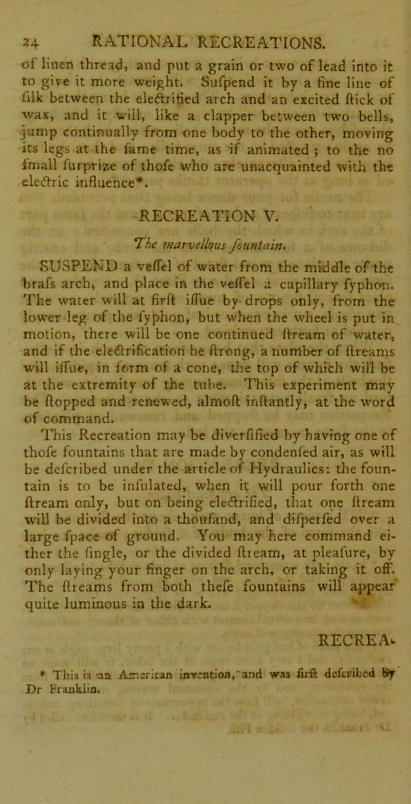 of linen thread, and put a grain or two of lead into it to give it more weight. Sufpend it by a fine line of lilk between the electrified arch and an excited flick of wax, and it will, like a clapper between two bells, jump continually from one body to the other, moving its legs at the fame time, as if animated ; to the no fmall furprize of thofe who are unacquainted with the eleChic influence*. RECREATION V. The marvellous fountain. SUSPEND a veffel of water from the middle of the brafs arch, and place in the veffel a capillary fyphon. The water will at firft iffue by drops only, from the lower leg of the fyphon, but when the wheel is put in motion, there will be one continued ftream of w-ater, and if the electrification be ftrong, a number of flreams will iffue, in form of a cone, the top of which will be at the extremity of the tube. This experiment may be flopped and renewed, almoft inftantly, at the word of command. This Recreation may be diverfified by having one of thofe fountains that are made by condenfed air, as will be defciibed under the article of Hydraulics: the foun- tain is to be infulated, when it will pour forth one ftream only, but on being electrified, that one ftream •will be divided into a thoufand, and difpeifed over a large fpace of ground. You may here command ei- ther the Angle, or the divided ftream, at pleafure, by only laying your finger on the arch, or taking it off. The ftreams from both thefe fountains will appear quite luminous in the dark. R EC RE A*. * This is -aa American invention,and was firft dcfcrifccd tJy Dr Franklin.