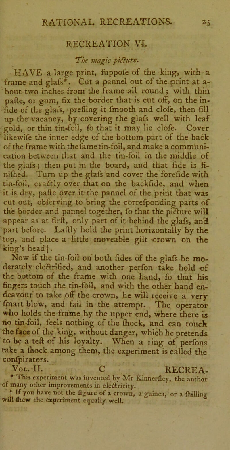 RECREATION VI. The magic pifhirc. HAVE a large print, fuppofe of the king, with a frame and glafs*. Cut a pannel out of the print at a- bout two inches from the frame all round ; with thin pafte, or gum, fix the border that is cut off, on the in- fide of the glafs, prefling it fmooth and clofe, then fill up the vacancy, by covering the glafs well with leaf gold, or thin tin-foil, fo that it may lie clofe. Cover likewife the inner edge of the bottom part of the back of the frame with the fame tin-foil, and make a communi- cation between that and the tin-foil in the middle of the glafs; then put in the board, and that fide is fi- nifhed. Turn up the glafs and cover the forefide with tin-foil, exadtly over that on the backfide, and when it is dry, pafte over it the pannel of the print that was cut out, obferving to bring the correfponding parts of the border and pannel together, fo that the piifture will appear as at firft, only part of it behind the glafs, and part before. Laftly hold the print horizontally by the top, and place a little moveable gilt crown on the king’s headf. Now if the tin-foil on both fides of the glafs be mo- derately eleftrified, and another perfon take hold of the bottom of the frame with one hand, fo that his fingers touch the tin-foil, and with the other hand en- deavour to take off the crown, he will receive a very fmart blow, and fail in the attempt. The operator who holds the frame by the upper end, where there is no tin-foil, feels nothing of the Ihock, and can touch the face of the king, without danger, which he pretends to be a teft of his loyalty. When a ring of perfons take a ftiock among them, the experiment is called the confpirators. Vol. II. C RECREA- . * This experiment was invented by Mr Kinncrfley, the author of many other improvements in clc&ricity. t If you have not the figure of a crown, a guinea, or a {billing will (hew the experiment equally well.