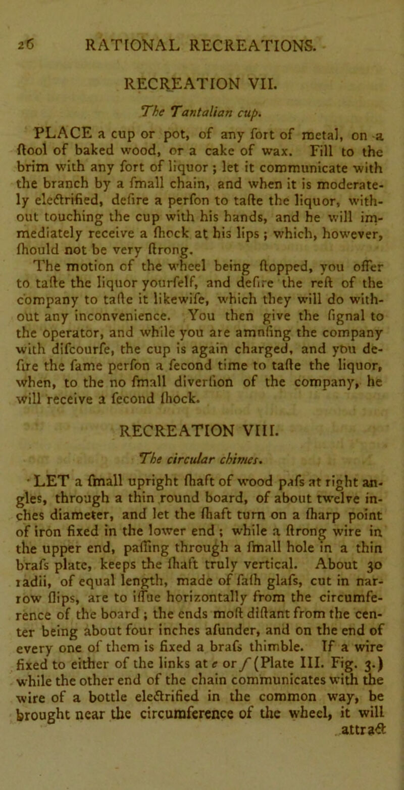 RECREATION VII. The Tan tali an cup. PLACE a cup or pot, of any fort of metal, on a ftool of baked wood, or a cake of wax. Fill to the brim with any fort of liquor ; let it communicate with the branch by a fmall chain, and when it is moderate- ly electrified, defire a perfon to tafte the liquor, with- out touching the cup with his hands, and he will im- mediately receive a fhock at his lips ; which, however, fliould not be very ftrong. The motion of the wheel being flopped, you offer to tafte the liquor yourfelf, and defire the reft of the company to tafte it likewife, which they will do with- out any inconvenience. You then give the fignal to the operator, and while you are amnfing the company with difcourfe, the cup is again charged, and ytiu de- fire the fame perfon a fecond time to tafte the liquor, when, to the no fmall diverlion of the company, he will receive a fecond Ihock. RECREATION VIII. The circular chimes. ■ LET a fmall upright fhaft of wood pafs at right an- gles, through a thin round board, of about twelve in- ches diameter, and let the Ihaft turn on a Iharp point of iron fixed in the lower end ; while a ftrong wire in the upper end, parting through a fmall hole in a thin brafs plate, keeps the fhaft truly vertical. About 30 radii, of equal length, made of fafh glafs, cut in nar- row flips, are to iflue horizontally from the circumfe- rence of the board ; the ends moft diftant from the cen- ter being about four inches afunder, and on the end of every one of them is fixed a brafs thimble. If a wire fixed to either of the links at <r or/- (Plate III. Fig. 3.) while the other end of the chain communicates with the wire of a bottle electrified in the common way, be brought near the circumference of die wheel, it will attract