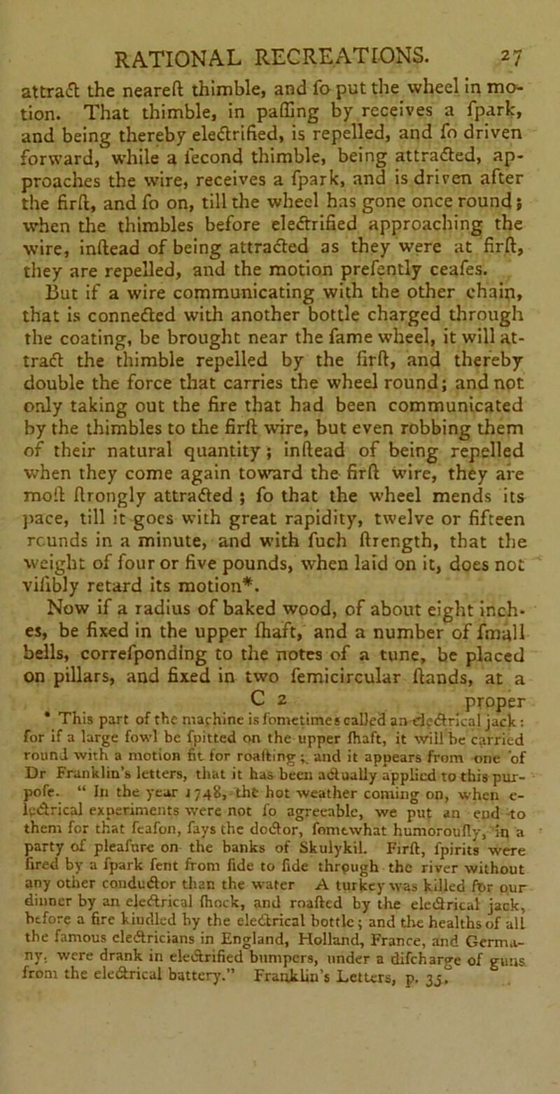 attract the neareft thimble, and fo put the wheel in mo- tion. That thimble, in paffing by receives a fpark, and being thereby eleftrified, is repelled, and fo driven forward, while a iecond thimble, being attradled, ap- proaches the wire, receives a fpark, and is driven after the firft, and fo on, till the wheel has gone once round; when the thimbles before eledtrified approaching the wire, inftead of being attradled as they were at firft, they are repelled, and the motion prefently ceafes. But if a wire communicating with the other chain, that is connedted with another bottle charged through the coating, be brought near the fame wheel, it will at- tract the thimble repelled by the firft, and thereby double the force that carries the wheel round; and not only taking out the fire that had been communicated by the thimbles to the firft wire, but even robbing them of their natural quantity; inftead of being repelled when they come again toward the firft wire, they are moil ftrongly attradled ; fo that the wheel mends its pace, till it goes with great rapidity, twelve or fifteen rounds in a minute, and with fuch ftrength, that the weight of four or five pounds, when laid on it, does not viiibly retard its motion*. Now if a Tadius of baked wood, of about eight inch- es, be fixed in the upper (haft, and a number of fmall bells, correfponding to the notes of a tune, be placed on pillars, and fixed in two femicircular (lands, at a C 2 proper * This part of the machine is fometimes called andedrical jack: for if a large fowl be fpitted on the upper fhaft, it will he carried round with a motion fit for roalting ; and it appears from one of Dr Franklin’s letters, that it has been actually applied to this pur- pofe. “ In the year 174b, tht hot weather coming on, when e- ledrical experiments were not fo agreeable, we put an end-to them for that feafon, fays the dodor, fomtwhat humoroufiy, in a party of pleafure on the banks of Skulykil. Firft, fpirits were fired by a fpark fent from fide to fide through the river without any other condudor than the water A turkey was hilled for our dinner by an cledrical Ihock, and roafted by the eledrical jack, before a fire kiudled by the eledrical bottle ; and the healths of all the famous cledricians in England, Holland, France, and Germa- ny. were drank in eledrified bumpers, under a difeharp-e of guns from the eledrical battery.” Franklin’s Letters, p. 35.