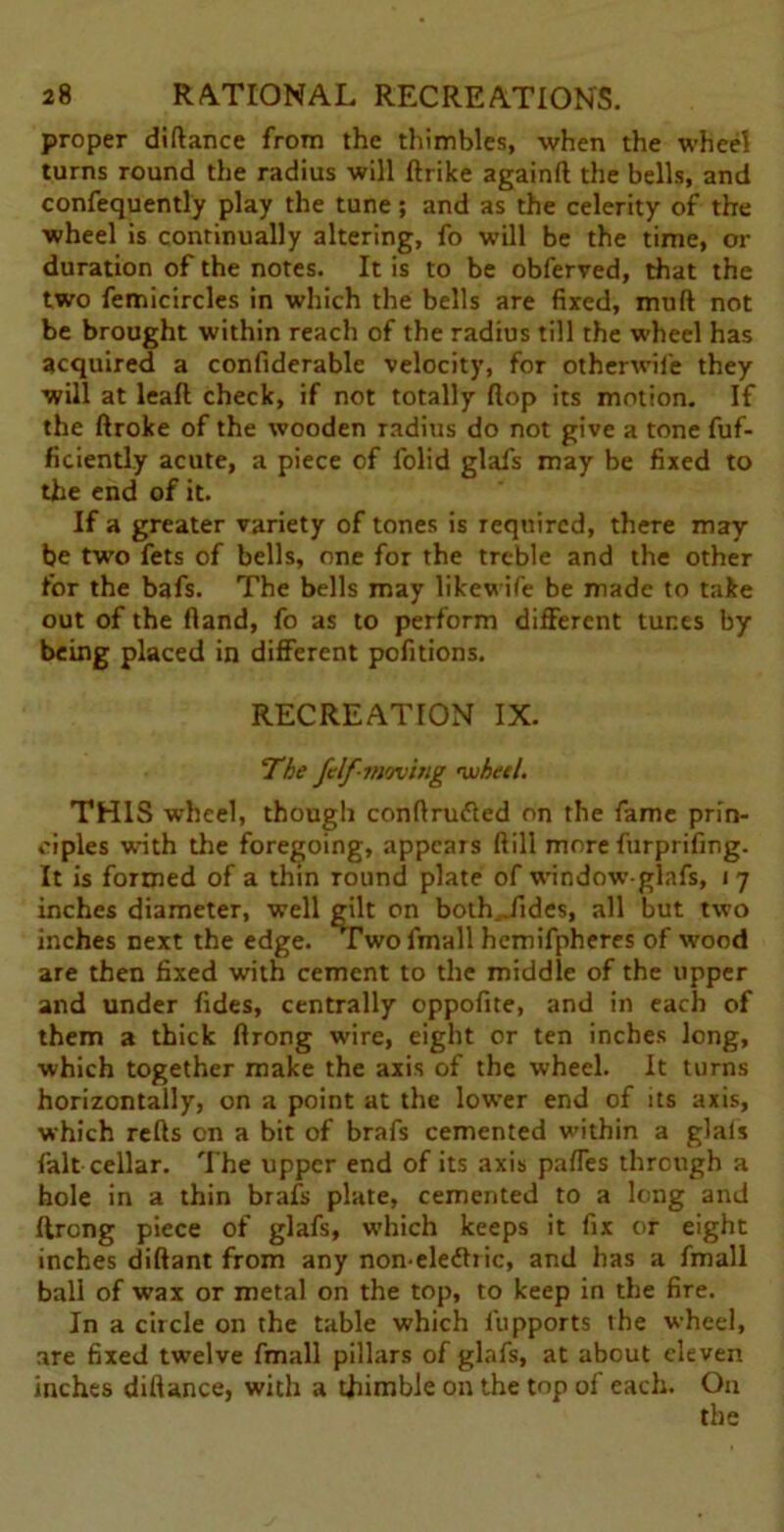 proper diftance from the thimbles, when the wheel turns round the radius will ftrike againft the bells, and confequently play the tune; and as the celerity of the wheel is continually altering, fo will be the time, or duration of the notes. It is to be obferved, that the two femicircles in which the bells are fixed, muft not be brought within reach of the radius till the wheel has acquired a confiderable velocity, for otherwil'e they will at leaf! check, if not totally flop its motion. If the ftroke of the wooden radius do not give a tone fuf- ficiently acute, a piece of folid glafs may be fixed to the end of it. If a greater variety of tones is required, there may be two fets of bells, one for the treble and the other for the bafs. The bells may likewife be made to take out of the Hand, fo as to perform different tunes by being placed in different pofitions. RECREATION IX. The felf-'moving 'wheel. THIS wheel, though conftrufted on the fame prin- ciples with the foregoing, appears (till more furprifing. It is formed of a thin round plate of windowglafs, i 7 inches diameter, well gilt on botEJides, all but two inches next the edge. Two fmall hemifpheres of wood are then fixed with cement to the middle of the upper and under fides, centrally oppofite, and in each of them a thick ftrong wire, eight or ten inches long, which together make the axis of the wheel. It turns horizontally, on a point at the lower end of its axis, which refts on a bit of brafs cemented within a glals fait cellar. The upper end of its axis paffes through a hole in a thin brafs plate, cemented to a long and ftrong piece of glafs, which keeps it fix or eight inches diftant from any noneledhic, and has a fmall ball of wax or metal on the top, to keep in the fire. In a circle on the table which fupports the wheel, are fixed twelve fmall pillars of glafs, at about eleven inches diftance, with a thimble on the top oi each. On the