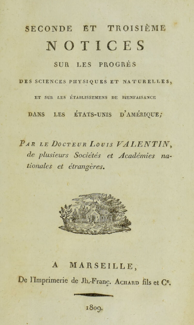 SECONDE ET TROISIÈME NOTICES SUR LES PROGRÈS DES SCIENCES PHYSIQUES ET NATURELLES, ET SUR LES ÉTABLISSEMENS DE BIENFAISANCE DANS LES ÉTATS-UNIS DIMERIQUE; Par le Docteur Louis VAL>ENT1N, de plusieurs Sociétés et Académies na- tionales et étrangères. A MARSEILLE, De l'Imprimerie de Jh.-Franç. Aciiard fils et Ce.