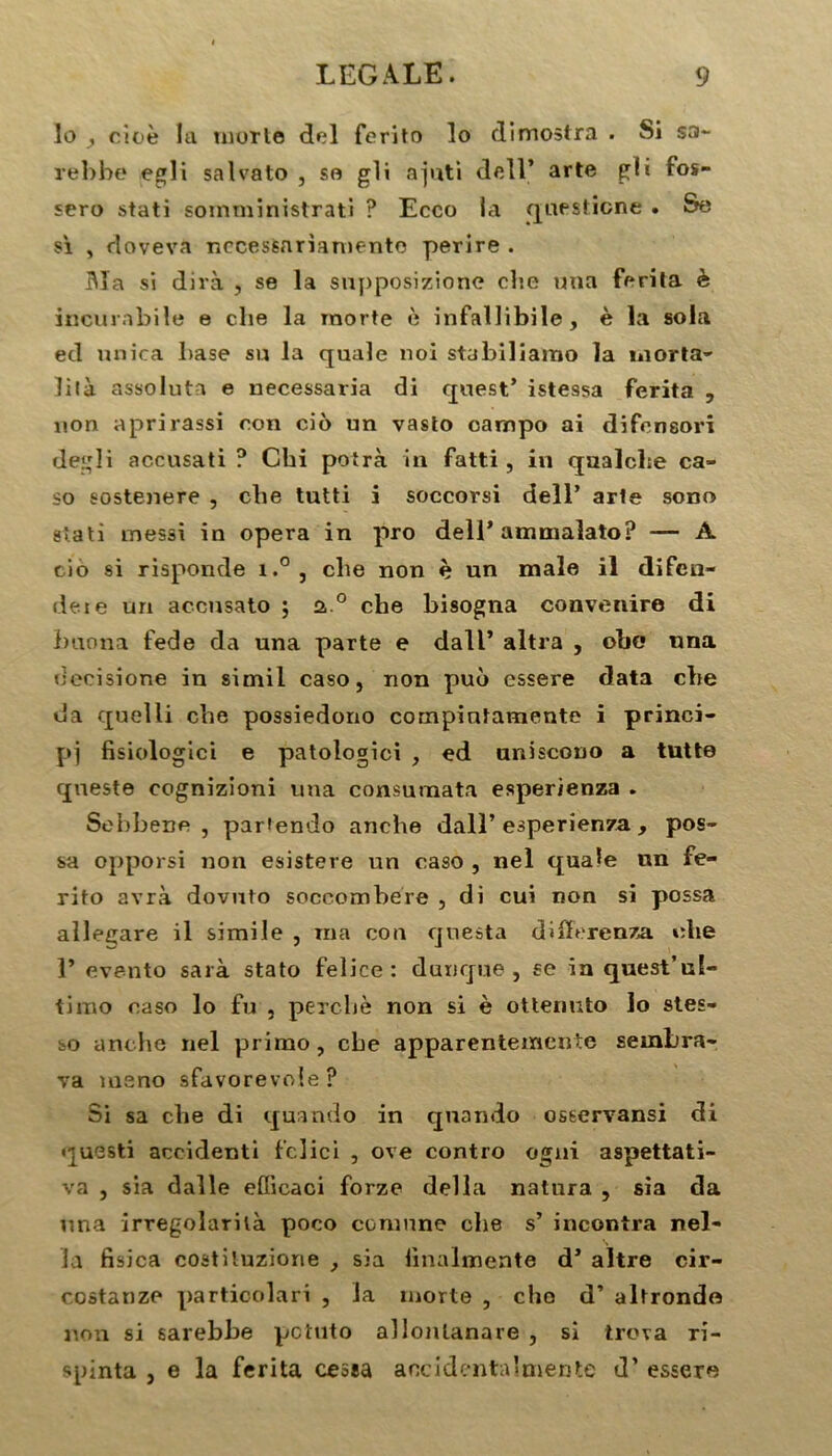 lo cioè la mûrie del ferito lo dimoslra . Si sa- rebbe egli salvato , se gli ajuti dcll* art© KÜ f°s” sero stati soinministrati ? Ecco la qaesticne . Se si , doveva necessariamento perire . Ma si dira , se la supposizione cbe uua ferita è incurabile e clie la morte è infallibile, è la sola ed unira base su la quale noi stabiliamo la morta- lilà assoluta e necessaria di quest* istessa ferita , non apri rassi ron cio un vasto carnpo ai difcnsori degli accusati ? Chi potrà in fatti, in qualcbe ca- so sostenere , clie tutti i soccorsi dell’ arle sono stati messi in opéra in pro dell* ammalato? — A cio si risponde i.°, clie non è un male il difen- deie un accusato ; 2 ° che bisogna convenire di buona fede da una parte e dall’ altra , obc nna uecisione in simii caso, non puo cssere data cbe da quelii cbe possiedono compiutamente i princi- pe fisiologici e patologici , ed uniscono a tutte queste cognizioni una consumata esperienza . Sebbene , partendo anche dall’ esperienza , pos- sa opporsi non esistere un caso , nel quale nn fe- rito avrà dovuto soccombere , di cui non si possa alle^are il simile , ma con qnesta differenza die 1’ evento sarà stato felice : dunque , se in quest’ul- timo caso lo fu , perche non si è ottenuto lo stes- so anche nel primo, cbe apparentemcnte sembra- •va meno sfavorevole ? Si sa cbe di quando in quando osservansi di questi accidenti fclici , ove contro ogni aspettati- va j sia dalle eflicaci forze délia natura , sia da una irregolarilà poco coniune cbe s’ incontra nel- la fisica coatiluziorie , sia linalmente d’altre cir- costanze particolari , la morte , cho d’altrondo non si sarebbe pctuto allonlanare , si trova ri- spinta , e la ferita cessa ancidentalmente d’essere