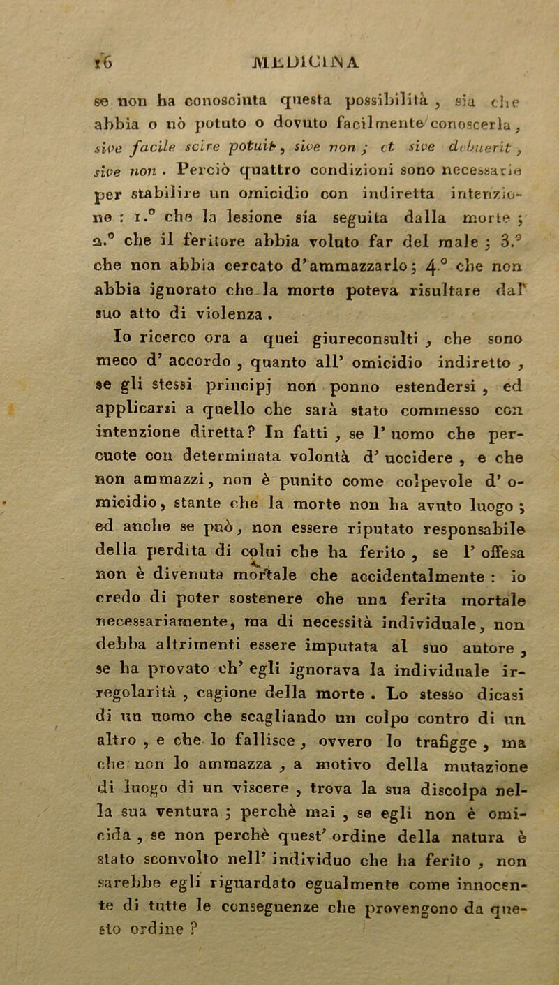 JM-LDICLJN A ï6 se non ha conosciuta questa possibilité , sia che ahbia o né potuto o dovuto facilmente'conoscerla, sive facile scire potuit*, sive non ; et sive dclnierit , sive non . Percio quattro condizioni sono necessarie per stabiiire un omicidio con indiretta intenzio- no : i.° cho la lesione sia seguita dalla morte ; a.0 che il feritore abbia voluto far del male 5 3.° che non abbia cercato d’ammazzarlo 5 4° che non abbia ignorato che la morte poteva risultare dal' suo atto di violenza . Io ricerco ora a quei giureconsulti che sono meco d’accordo } qaanto ail* omicidio indiretto , se gli stessi principj non ponno estendersi , ed applicarîi a quello che sarà stato commesso con intenzione diretta? In fatti , se 1* uomo che per- cuote con determinata volontà d* uccidere , e che non ammazzi, non è punito corne colpevole d’o- micidio} stante che la morte non ha avuto luogo j ed anche se puo, non essere riputato responsabile délia perdita di colui che ha ferito , se 1* offesa non è divenuta mortale che accidentalmente : io credo di poter sostenere che una ferita mortale necessariamente, ma di necessità individuale, non debba altrimenti essere imputata al suo autore , se ha provato ch* egli ignorava la individuale ir- regolarità , cagione délia morte . Lo stesso dicasi di un uomo che scagliando un colpo contro di un altro , e che lo fallisce , ovvero lo trafigge , ma che non lo ammazza , a motivo délia mutazione di luogo di un viscere , trova la sua discolpa nel- îa sua ventura ; perché mai , se egli non è omi- cida , se non perché quest’ ordine délia natura è stato sconvolto nell* individuo che ha ferito , non sarebbo egli riguardato egualmente corne innocen- te di tntte le conseguenze che provengono da que- sio ordine ?