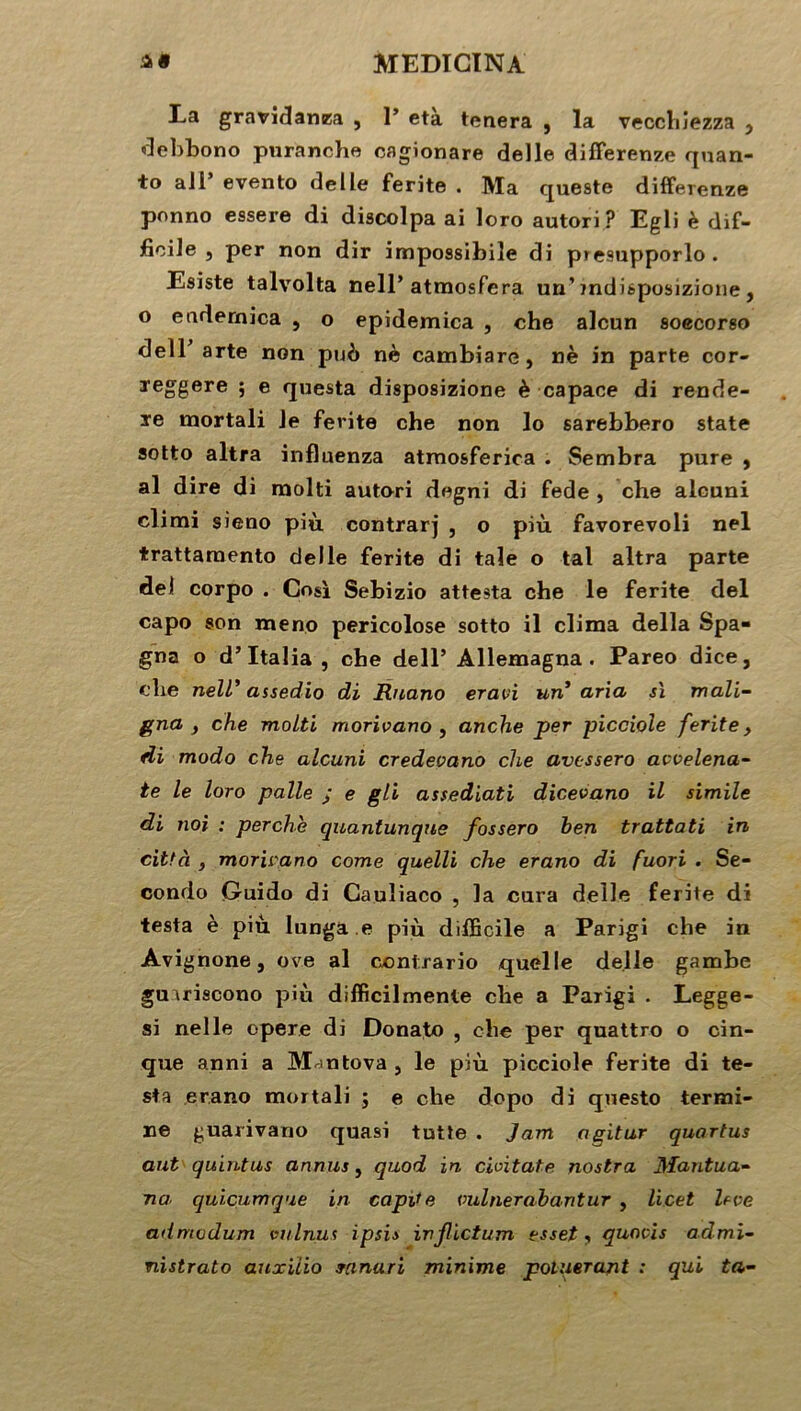 La gravidanea , 1’ età tenera , la vecchîezza } debbono puranche cagionare delle difFerenze quan- to ali’ evento delle ferite . Ma queste difFerenze ponno essere di discolpa ai loro autori? Egli è dif- ficile , per non dir impossibile di p»e9upporlo. Esiste talvolta nell’ atmosfera un’ mdisposizione , o endernica , o epidemica , ehe alcun soecorso dell arte non pub nè cambiare, nè in parte cor- reggere ; e questa disposizione è capace di rende- re mortali le ferite che non lo sarebbero State sotto altra influenza atrnosferica . Sembra pure , al dire di raolti autori degni di fede , che alcuni climi sieno più contrarj , o più favorevoli nel trattarnento delle ferite di taie o tal altra parte de! corpo . Cosi Sebizio attesta che le ferite del capo son meno pericolose sotto il clima délia Spa- gna o d’Italia , che dell’ Allemagna . Pareo dice, che nell’ assedio di Ruano eravi un* aria si mali- gna } che molti morivano , anche per picciole ferite> di modo che alcuni credevano che avcssero avvelena- te le loro pâlie ; e gli assediati dicevano il simile di noi : perche quantunqne fossero ben trattati in città , morivano corne quelli che erano di fuori . Se- condo Guido di Cauîiaco , la cura delle ferite di testa è più Iunga.e più difficile a Parigi che in Avignone, ove al contrario quelle delle gambe gu iriscono più difficilmente che a Parigi . Legge- si nel le opéré di Donato , che per quattro o cin- que anni a Mantova , le più picciole ferite di te- sta erano mortali ; e che dopo di questo termi- ne guarivano quasi tutte . Jam agitur quartus ant quintus annus, quod in cioitate nostra Mantua- na quicumque in capde vulnerabantur , licet levé admodum vulnus ipsi» injlictum esset, quovis admi- nistrato auxiïio winari minime potuerazit : qui ta-