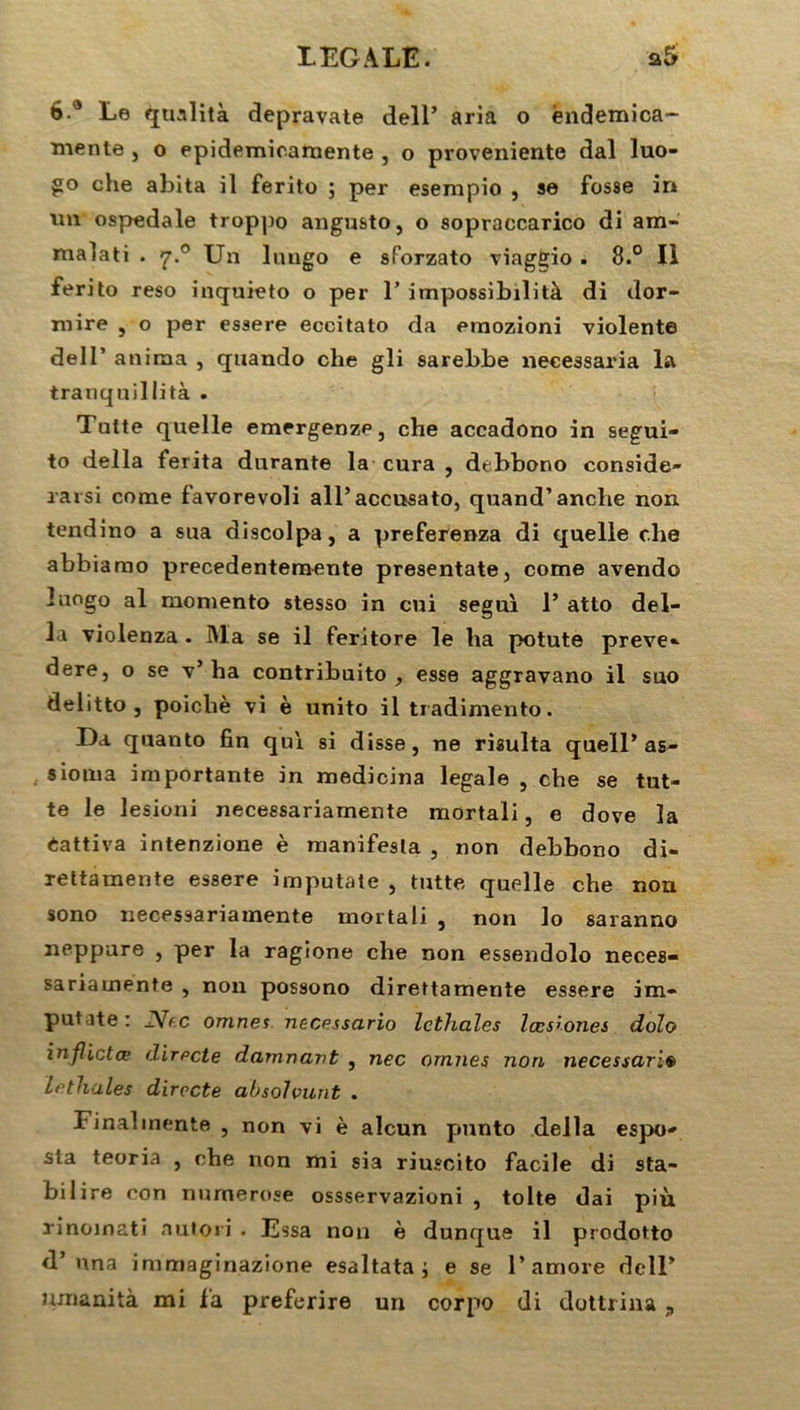 b.a Le quslità depravate dell’ aria o êndemica- mente , o epidemicamente , o proveniente dal luo- che abita il ferito ; per esempio , se fosse in un ospedale troppo angusto, o sopraccarico di am- malati . 7.0 Un Inugo e sforzato viaggio . 8.° Il ferito reso inquieto o per T impossibilità di dor- mire , o per essere eccitato da emozioni violente dell’ anima , quando che gli sarebbe necessaria la tranquillità . Tutte quelle emergenze, che accadono in segui- to délia ferita durante la cura , debbono considé- rai si corne favorevoli all’accusato, quand’anche non tendino a sua discolpa, a preferenza di quelle che abbiarao precedentemente presentate, corne avendo îuogo al moniento stesso in cui segui P atto dél- ia violenza . Ma se il feritore le ha potute preve- dere, o se v’ ha contribuito , esse aggravano il suo delitto , poicliè vi è unito il tradimento. I)a quanto fin qui si disse, ne risulta queïl’as- simila importante in medicina legale , che se tut- te le lesioni necessariamente mortali, e dove la Cattiva intenzione è manifesta , non debbono di- rettamente essere imputate , tutte quelle che non sono necessariamente mortali , non Jo saranno neppure , per la ragione che non essendolo neces- sariamente , non possono direttamente essere im- putate: .TVec omnes necessario Icthalcs lœswnes dolo inflictœ directe damnant , nec ornnes non necessaria Le thaïes directe absolvunt . Final mente , non vi è alcun punto délia espo- sla teoria , che non mi sia riuscito facile di sta- bilire con nurnerose ossservazioni , tolte dai più rinoinati autori . Essa non è dunque il prodotto d’una immaginazione esaltata ; e se P amore dell’
