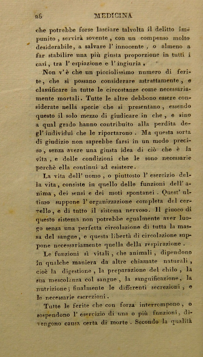 <ihe potrebbe forse lasciare talvolta il delitto im- punito , servira sovente , con un compenso molto desiderabilej a salvare 1’ innocente , o alraeno a far stabilire una più giusta proporzione in tutti i ca3i, tra 1* e9piazione e T ingiuria . Non v’è che un picciolissimo numéro di feri- te, cbe si possano considerare astrattamente , e classificare in tutte le circostanze corne necessaria- mente mortali » Tutte le altre debbono essere con- 9iderate nella specie che si presentano , essendo questo il solo mezzo di giudicare in che , e sino a quai grado hanno contribuito alla perdita de- gl’ individui che le riportarono . Ma questa sorta di giudizio non saprebbe farsi in un modo preci- so , senza âvere una giusta idea di cio che è la vlta , e delle condizioni che le sono neces3arie perché ella continui ad esistere. La vita dell’ nomo , o piuttosto 1’ esercizio dél- ia vita, consiste in quello delle funzioni dell’a- nima , dei sensi e dei moti spontanei . Quest’ ul- tirno suppone 1’ organizzazione compléta dei cer- vello, e di tutto il sislema nervoso. Il giuoco di. questo sistema non potrebbe egualmente aver luo- go senza una perfetta circolazione di tutta la mas- sa dei sangue , e questa liberté di circolazione sup- pone necessariamente quella délia respirazione . Le funzioni si. vitali , che animali , dipendono in qualche maniera da altre chiamate naturali , cioè la digestione , la preparazione dei chilo , la sua roescolanza col sangne , la sanguificazione, la nutrizione j final mente le differenti secrezioni , e le necessarie escrezioni. Tutte le ferite che con forza interrompono , o sospendono Y esercizio di una o più funzioni, di- vengono causa certa di morte • Secondo la qualila