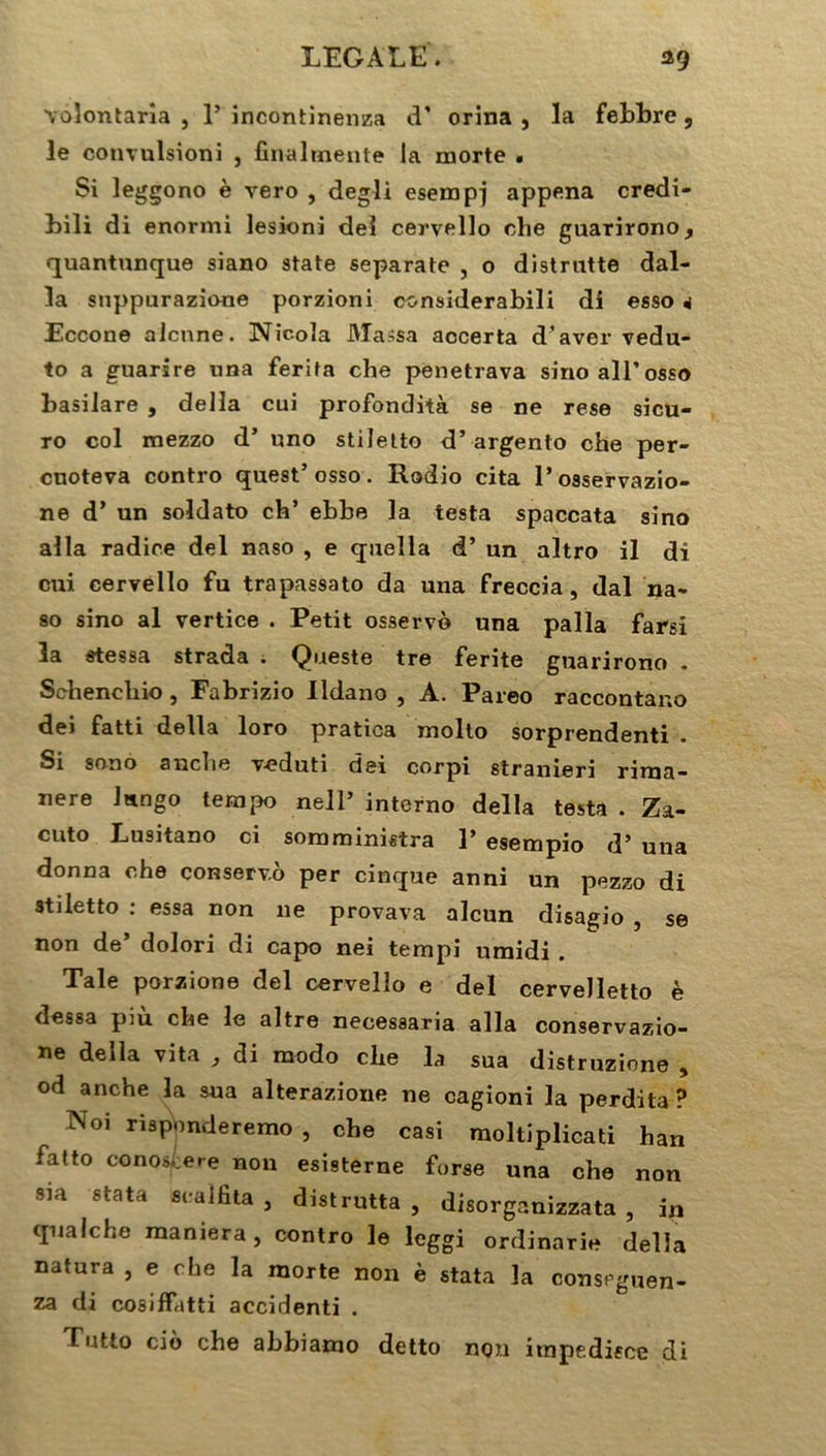 voîontarîa , 1’ incontinenza d’ orina , la febbre, le convulsion! , final mente la morte . Si leggono è vero , degli esempj appena credi- bili di enormi lesioni dei cervello che guarirono f quantunque siano State separate , o distrntte dal- la snppurazione porzioni considerabili di esso 4 Eccone alcnne. Nic-ola Massa aocerta d’aver vedu- to a guarsre nna ferita che penetrava smoall’osso basilare , délia cui profondità se ne rese sicu- ro col mezzo d’ uno stiletto d’argento che per- cuoteva contro quest5 osso. Rodio cita l’osservazio- ne d5 un soldato ch’ ebbe la testa spaccata sîno alla radice del naso , e quelia d5 un altro il di cui cervello fu trapassato da una freccia, dal na- so sino al vertice . Petit osserv© una palla farsi la stessa strada . Queste tre ferite guarirono * Schenchio, Fabrizio lldano , A. Pareo raccontauo dei fatti délia loro pratica molto sorprendenti . Si sono anche veduti dei corpi stranieri rirna- nere lungo tempo nell5 interno délia testa . Za- cuto Lusitano ci somministra ]’ esempio d5 una donna che conservo per cinque anni un pezzo di stiletto : essa non 11e provava alcun disagio , se non de’ dolori di capo nei tempi umidi . Taie porzione del cervello e del cerveJletto è dessa più che le altre necessaria alla conservazio- ne délia vita , di modo che la sua distruzione , od anche la sua alterazione ne cagioni la perdita? Noi risponderemo , che casi moltiplicati han fatto conosi;ere non esisterne forse una che non sia stata scalfita , distrutta , disorganizzata , ip qnalche maniera, contro le leggi ordinarie délia natura , e che la morte non è stata la conseguen- za di cosiffatti accidenti . Tntto ciô che abbiamo detto non itnpe.disce di