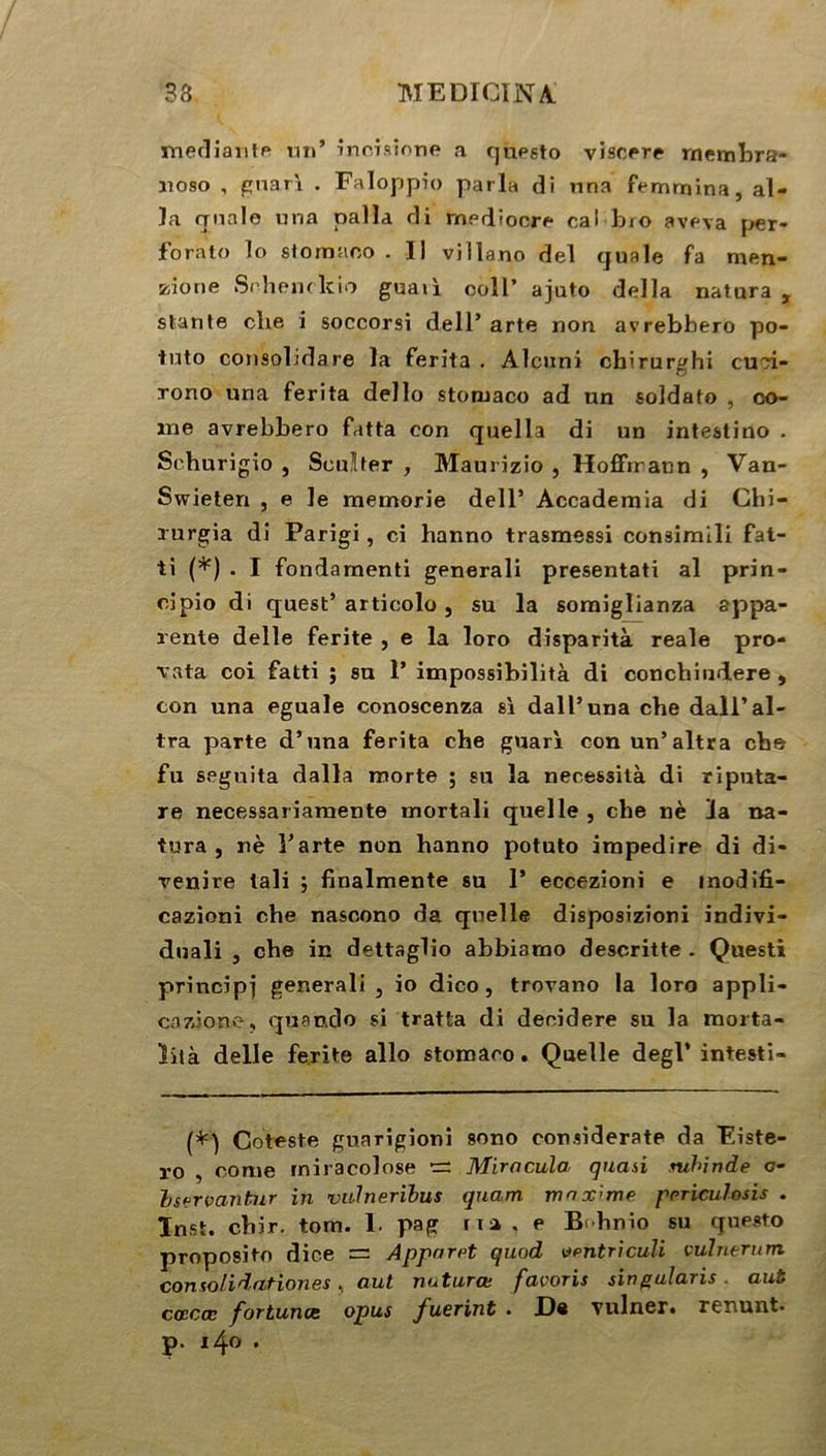 mediante un’ incrsione a questo viscere rnembra- noso , gnari . Faloppio parla di una femmina, al- la quale nna nalla di rnediocre cal bio aveva per- forato lo stomnoo . Il villano del quale fa men- zione Schenckio guaii colI’ ajuto délia natura , stante clie i soccorsi dell5 arte non avrebbero po- tuto consolidare la ferita . Alcuni chirur^hi cu?i- rono una ferita dello stonjaco ad un soldat© , co- rne avrebbero fatta con quelia di un intestino . Sehurigio , Sculter , Maurizio , Hoffmann , Van- Swieten , e le memorie dell5 Accademia di Chi- rurgia di Parigi, ci hanno trasmessi consimili fat- ti (*) . I fondaraenti generali presentati al prin- cipio di quest5 articolo , su la somiglianza appa- rente delle ferite , e la loro disparità reale pro- rata coi fatti ; su 1’ impossibilité di conchindere , con una eguale cono9cenza si dall’una che dall’al- tra parte d’una ferita che guari con un’altra che fu seguita dalla morte ; su la necessità di riputa- re necessariamente mortali quelle , che nè la na- tura , nè Tarte non hanno potuto impedire di di- venire tali j finalmente su 1* eccezioni e inodifi- cazioni che nasoono da quelle disposizioni indivi- duali , che in dettagüo abbiarno descritte . Questi principe generali , io dico, trovano la loro appli- cazione, quando si tratta di deoidere su la morta- lité delle ferite allô stomaco. Quelle degl* intesti- (*) Coteste guarigioni sono consîderate da Eiste- ro , corne rniracolose •=: Mimcula quasi mhinde c- Iservantur in vulnerïbus quam maxime prriculosis . Inst. cbir. tom. 1. pag fia, e B<hnio su questo proposito dic.e Apparet quod ventriculi vulnerum consolidationes, aut nuturœ favoris singularis . aub cœcœ fortunes opus fuerint • JD® ruiner, renunt. p. 140 .