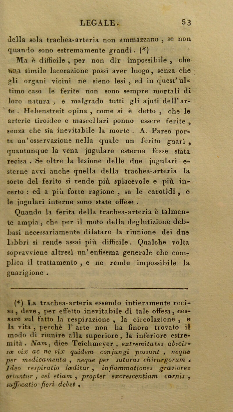 délia sola trachea-avteria non amraazzano , se non quando sono estremamente grandi. (*) Ma è difficile , per non dir impossibile , che nr»a simile lacerazione possi aver luogo, senza che gli organi vicini ne sieno lesi , ed in <juest’ ul- timo caso le ferite non sono serapre mortali di loro natura ^ e malgrado tutti gli ajuti dell’ar- te . Hebenstreit opina , corne si è detto , che le arterie tiroidee e mascellari ponno essere ferite , senza che sia inevitabile la morte . A. Pareo por- ta un’osservazione nella quale un ferito guarl , quantunque la vena jugulare esterna fosse stata recisa . Se oltre la lesione delle due jugulari e- sterne avvi anche quella délia trachea-arteria la sorte del ferito si rende più spiacevole e più in- certo : ed a più forte ragione , se le carotidi , e le jugulari interne sono State offiese . Quando la ferita délia traoliea-arteria è talmen- te arnpia , che per il moto délia deglutizione deb- basi necessariamente dilatare la riunione dei due labbri si rende assai più difficile. Qualche volta sopravviene altresi un’ enfiseraa generale che com- plica il trattamento , e ne rende impossibile la guarigione . (*) La trachea-arteria essendo intieramente reci- sa , deve, per effetto inevitabile di taie offesa, ces- sare sul fatto la respirazione , la circolazione , e la vita , perché 1’ arte non ha finora trovato il modo di riunire alla superiore, la inferiore estre- mità . Nam, dice Teichmeyer , extrernitates abscis- sœ vix ac ne vix quidem conjungi pnssunt , neque per médicamenta , neque per suturas chirurgorum t Jdeo respiratio lœditur , inflammationes qravïores oriuntnr , vel etiam , propter excrescentiam carnis 9 iuj(fi>cfitio fieri debet <