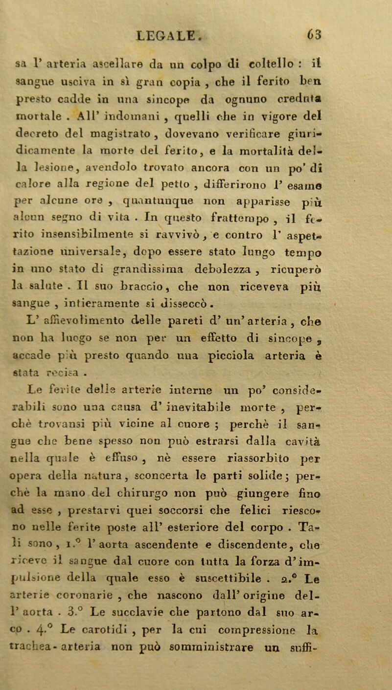 sa 1’ arterîa ascellare da un colpo di coltello : il sangue usciva in si gran copia , che il ferito ben presto cadde in una sincope da ognuno crednta mortale . Ail’ indomani , quelli che in vigore del decreto del magistrato , dovevano veriticare giuri- dicaniente la morte del ferito, e la mortalità dél- ia lesione, avendolo trovato ancora con un po’ di caîore alla regione del petto , differirono V esaine per alcune ore , quantunque non apparisse più alcun segno di vita . In questo frattempo , il fe- rito insensibilmente si ravvivô , e contro 1’ aspet- tazione universale, dopo essere stato lungo tempo in lino stato di grandissirna debolezza , ricupero la sainte . Il suo braccio, che non riceveva più sangue , intierarnente si disseccô. L’ affievolimento clelle pareti d’un’arterîa, che non ha luogo se non per un effetto di sincope s accade p:ù presto quando uua picciola arterîa è stata recisa . I-e fevile deîle arterie iuterne un po* consxde- rabili sono una causa d’inevitabile morte , per- ché trovansi più vicine al cuore ; perché il san- gua che bene spesso non puô estrarsi dalla cavità nella quale è effuso , nè essere riassorbito per opéra délia natura, sconcerta le parti solide 3 per- ché la mano del chirurgo non puo giungere fino ad esse , prestarvi quei soccorsi che felici riesco- no nelle ferite poste ail’ esteriore del corpo . Ta- !i sono, i.° 1’aorta ascendente e discendente, che ricevo il sangue dal cuore con lutta la forza d’im- puisione délia quale esso è suscettibile . a.® Le arterie ccronarie , che nascono dall’ origine del- 1’ aorta . 3.° Le succlavie che partono dal suo ar- co . 4-° Le carotidi , per la cui compressiorie la trachea-arteria non pu6 somrninistrare un suffi-