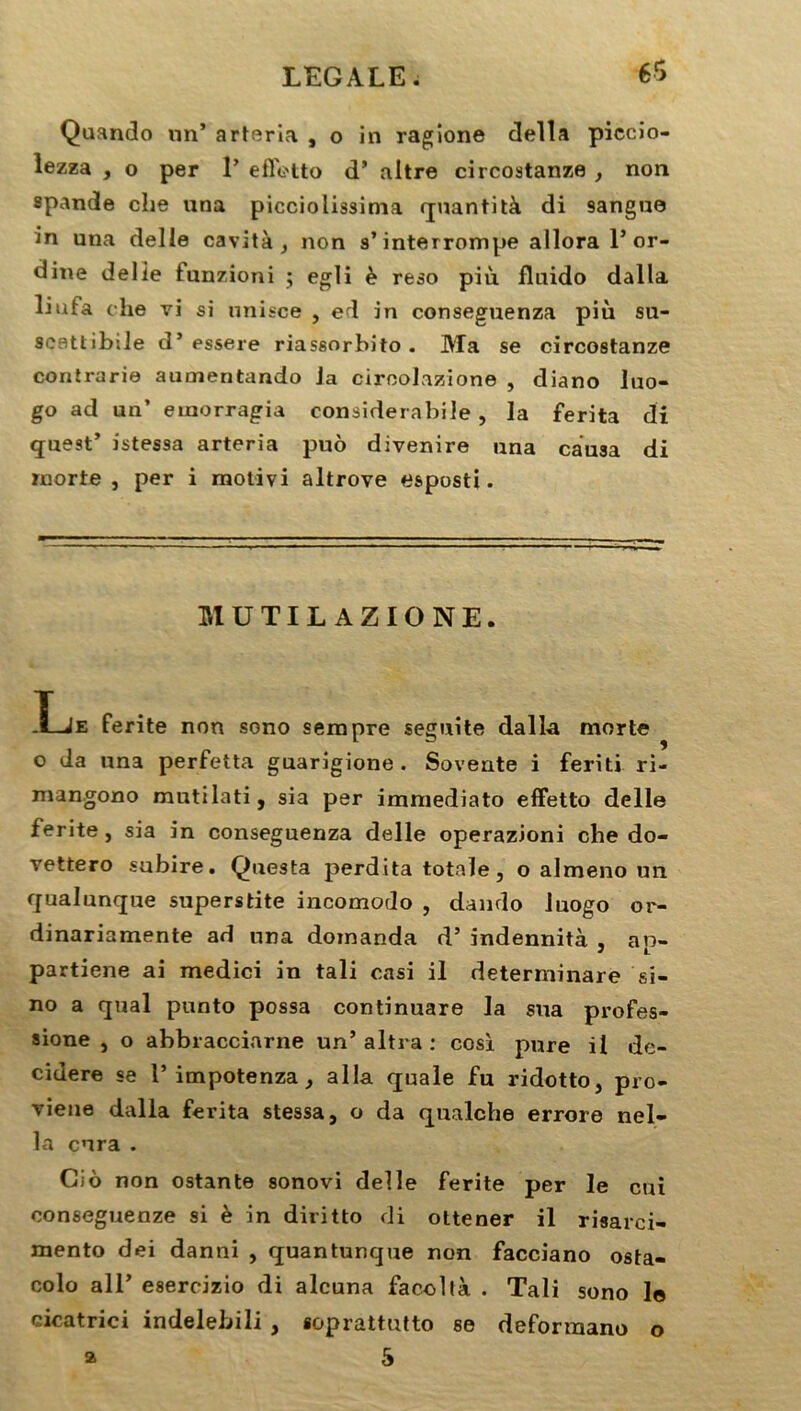 Quando nn’ arteria , o in ragione délia piecio- lezza , o per 1’ effetto d’ altre circostanze , non spande che una picciolissima quantità di 9angue in una delle cavità , non s’interrompe allora 1’or- dine délié tunzioni ; egli è reso più fluido dalla liufa che vi si unisce , ed in conseguenza più su- scattibsie d’essere riassorbito . Ma se circostanze contrarie aumentando Ja ciroolazione , diano luo- go ad un’ emorragia considerabile, la ferita di quest’ istessa arteria puô divenire una causa di morte , per i motivi altrove esposti. MUTIL AZIONE. ï-iE ferite non sono sempre seguite dalla morte o da una perfetta guarigione. Sovente i feriti ri- mangono mutilati, sia per immediato effetto delle ferite, sia in conseguenza delle operazioni che do- vettero subire. Questa perdita totale, o almeno un qualunque superstite incomodo , dando luogo or- dinariamente ad una domanda d’indennità , an- partiene ai medici in tali casi il determinare si- no a quai punto possa continuare la sua profes- sione , o abbracciarne un’altra : cosï pure il de- cidere se 1’ impotenza, alla quale fu ridotto, pro- vieue dalla ferita stessa, o da qualche errore nel- la cura . Cio non ostante sonovi delle ferite per le cui conseguenze si è in diritto di ottener il risarci- mento dei danni , quantunque non facciano osta- colo ail’ esercizio di alcuna facoltà . Tali sono le cicatrici indelebili , soprattutto se deforraano o 5 a