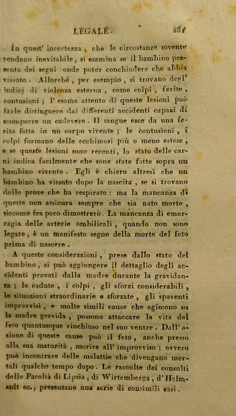 ùtii In qnest5 incertezza , clie le circo9tanze sovente^ rendono inevitabile, si esamina se il bambino pré- senta dei segni onde poter conchiudère cbe af>bia vissnto . Allorcbè , per essmpio , si trovano dègl* indizj di violenza esterna , corne colpi , ferite , contusioni ; P esame attento di qneste lésiôni puô farle distinguera dai différent] accidenti capaei di tromporre >in catîavere . Il sangue esce da una fe* rita fatta in nn corpo vivenfe ; le èontusionî , 1 rolpi forraano delle ecchimosi piu o itieno esfese , e se queste lesioni sono recenti, lo sfàto delle car- ni indica facilmente ehe sone sfate fatte sopra uq bambino vivente . Egli è chiaro altresï che utl barabino lia vissüto dopo la nascita , se si trovano delle prove che ha respirato : ma la mancanza di queste non assicura sempTe che sia nato morto , siccome fra poco dimostrerô. La mancanza di emor- ragia delle artèrie ombilicali , quando non sono l.egate , è un manifesto segno délia morte de! feto prima di nascere . A queste considerazioni , prese dallo stato deï bambino, si puô aggiungere il dettaglio degli ac- cidenti provati dalla madré durante la gravidan- za ; le cadate , i coJpi , gli sforzi considerabiïi , le situazioni straordinarie e sforzate , gli spaventi improvvisi , e moite simili cause che agiscono su la madré gravida , possono attaôcare la vita del feto quantunque rincbinso nel suo ventre . Dali5 a« zione di qneste cause puô il feto , anche presso alla sua maturità , morire ail’improvviso ; ovvero pno incontrare delle malattie che divengano inor* tali qualche tempo dopo. Le raccolte dei consuîti delle Facoltà di Lipsia , di Wirtemberga , d’Helm- sadt ec., presentano una ierie di cousimîli casi.