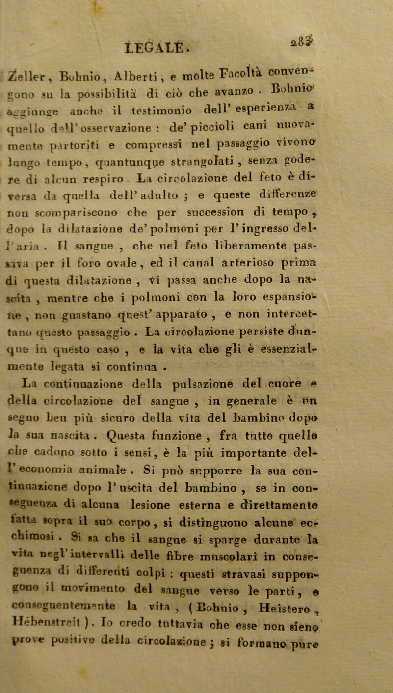 a8$ Seller, Bohnio, Alberti , e moite Facolta conven gono su la possibilité! di cio che avanzo . Bohnio ajginnge anche il testimonio dell’ esperienza a quello d-U’osservazione : de’ piccioli cani nuova- mente partorifi e compressa nel passaggio vivono Jungo tempo, quantunqpe strangoîati , senza gode- re di alcun respiro La circolazione del feto è di- versa da quella dell’adnlto ; e queste differenze non scoinpariscono che per succession di tempo y dopo la dilatazione de’ polmoni per l’ingresso del- j'aria . Il sangne , che net feto liberamente pas- sa va per il foro ovale, ed il canal arterioso prima di questa dilatazione , ti passa anche dopo la na- «cita , mentre che i polmoni con la loro espansio- ne , non guastano quest’ apparato , e non intercet- tano (juesto passaggio . La circolazione persiste dun- qne in questo caso , e la vita che gii è essenzial- mente legata 9i continua . La continuazione délia pulsazione del cuore e délia circolazione del sangue , in generale è un segno ben più sicuro délia vita del bambino dopo la sua nascita . Questa funzione , fra tntte quelle che cadono sotto i sensi, è la pin importante del- 1’ ecouomia animale . Si puo snpporre la sua con- tinuazione dopo 1’ uscita del bambino , se in con- seguenza di alcuna lesione esterna e direttaroent© tatu sopra il suo corpo , si distrnguono alcune ec- chiraosi . Si sa che il sangue si sparge durante la vita negl intervalle delle fibre mnscolari in conse- guenza di dilFerenti col pi ; questi stravasi suppon- gono il rnovimento del sangue verso le parti, e conseguentemente la vita, (Bohnio, Heistero , Hébenstreit ). Io credo tuttavia che esse non sien©' prove positive délia circolazione ; si formauo pure