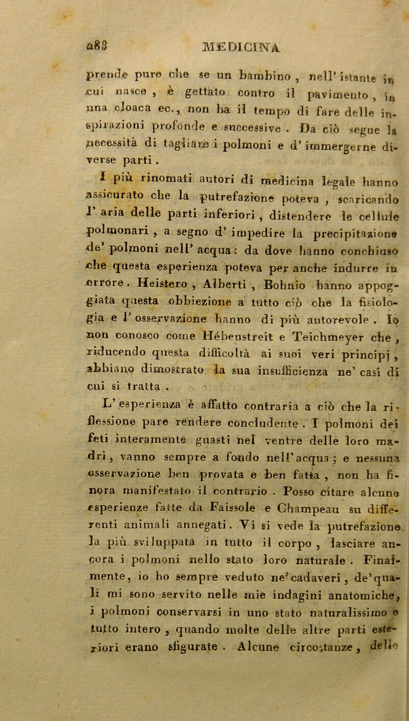 prend» pure che se un bambino , nell’ istante în cui nasce , e gettato contro il pavimento , îri una cjoaca ec., non ha il tempo di fare delle in- epirazioni profonde e successive . Da ciô segue la nécessita di tagliare i polmoni e d’immergerne di- verse parti. ï piu rinomati autori di raedicina legale hanno assicurato che la putrefazione poteva , scaricando 1 aria delle parti inferiori , distendere le cellule polmonari , a segno d’impedire la precipitazione de polmoni nell’ acqua : da dove hanno conchiuso /che questa esperienza poteva per anche indurre in errore . Heistero , Alberti , Bohnio hanno appog- giata questa obbiezione a tiitto ciô che la fuiolo- gia e V osservazione hanno di più autorevoie . Io non conosco corne Hébenstreit e Teichmeyer che , riducendo questa difiicoltà ai suoi veri principe , abbiano dimostrato la sua insufticienza ne’ casi di cui si traita . L’ esperienza è affiitto contraria a ciô che la ri^ flessione pare rendere concludente . I polmoni dei feti interamenle guasti nel ventre delle loro ma- dri, vanno sempre a fondo nell’acquaj e nessuna osservazione ben provata e ben fatta , non ha fi- npra manifestato il contrario . Posso citare aleune esperienze faite da Faissole e Champeau su diffé- rent animali annegati. Vi si vede la putrefazione la più svi luppatà in tutto il corpo , lasciare an- cora i polmoni nello stato loro naturale . Final- mente, io ho sempre veduto ne?cadaveri, de’qua- îi mi sono servito nelle mie indagini anatomiche, i polmoni conservarsi in uno stato naturalissimo e tutto intero , quando moite delle altre parti este- riori erano sligurate . Alcune circoc,tanze, delle