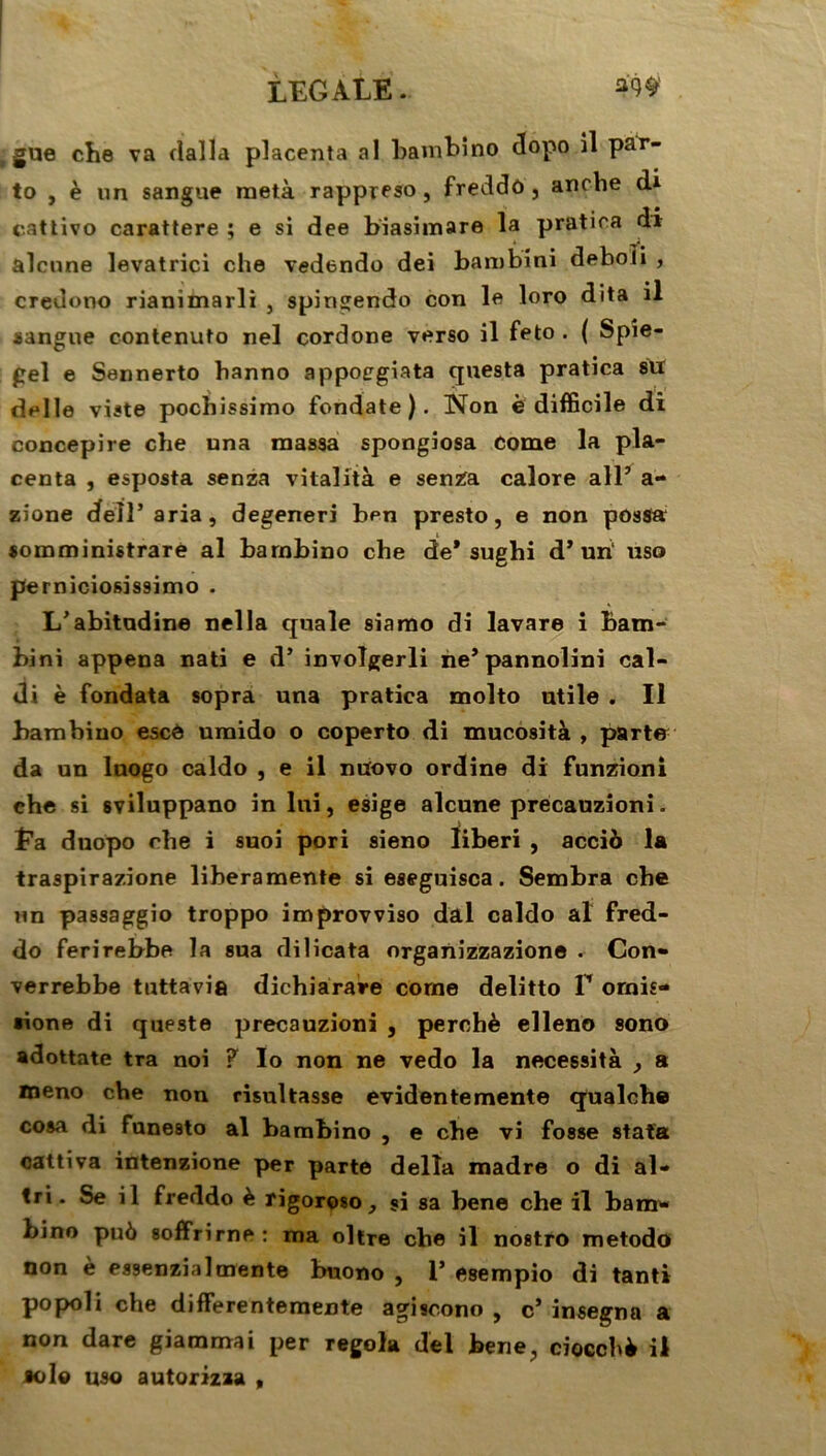 gue che va dalla placenta al barnbino dopo il par- to , è un sangue raetà rappreso, freddô, anche d* cattivo carattere ; e si dee biasimare la pratica di alcnne levatrici che vedendo dei bambini deboîi , credono rianimarli , spingendo con le loro dita il sangue contenuto nel cordone verso il feto . ( Spîe- gel e Sennerto banno appocgiata questa pratica su delle viste pochissimo fondate ). Non e difficile di concepire che una massa spongiosa Corne la pla- centa , esposta senza vitalità e senza calore ail’ a- zione delî’aria, degeneri ben presto, e non possa somministrare al barnbino che de* sughi d’ uri uso perniciosissimo . L’abitadine nella quale siamo di lavare i bam- bini appena nati e d’ involgerli ne’pannolini cal- di è fondata sopra una pratica molto utile . Il barnbino escô umido o coperto di mucosità , parte da un luogo caldo , e il nuovo ordine di funzioni che si sviluppano in lui, esige alcune precauzioni. t’a duopo che i suoi pori sieno ïiberi , acciô la traspirazione liberamente si eseguisca. Sembra che un passaggio troppo improvviso dal caldo al fred- do ferirebbe la sua dilicata organizzazione . Con- verrebbe tuttavia dichiarare corne delitto T ornis- sione di queste precauzioni , perché elleno sono adottate tra noi ? Io non ne vedo la nécessita y a meno che non risultasse evidentemente qualche cosa di funesto al barnbino , e cbe vi fosse stata cattiva intenzione per parte délia madré o di al- tri. Se il freddo è rigoroso, si sa bene che il bam- bino pué soffrirne: ma oltre cbe il nostro metodo non è essenzia 1 mente buono , 1’ esempio di tanti popoli che differentemente agiscono , c’ insegna a non dare giammai per regola del bene, ciocché il solo uso autorizaa ,