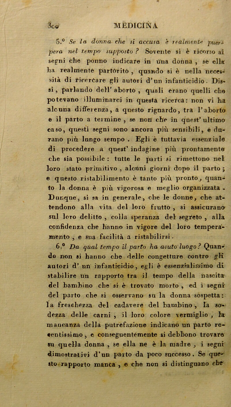 5. ° Su la donna die si accusa e reaiment* puer* pera nel tempo supposto ? Sovente si è ricorso ai segni che ponno indicare in una donna , se ella ha realmente parîrtritô , quando si è nella néces- sita di ficerCare gli autori d’un infanticidio. Dis- si, parlando dell’ aborto , quali erano quelli che potevaïio illuminarci in questa ricerca : non vi ha alcuna differenza, a questo rignardo, tra 1’aborto e il parto a termine, se norï che in qtiest’ultimo caso, questi segni sono ancora più sensibili, e du- rano più lnngo serapo . Egli è tuttavia essenziale di procedère a quest’ indagine più prontamenta che sia possibile : tutte le parti si rimettono nel loro stato primitivo , alctini giorni dopo il parto ; e quésto ristabilimento è tanto più pronto, quan- to la donna è più vigorosa e meglio organizzata . Dunque, si sa in generale, che le donne, che at- tendonô alla vita del loro frutto , si assicurano sul loro delitto , colla speranza del segreto , alla confidenza che hanno in vigore del loro tempera- mento , e sua facilita a ristabilirsi. 6. ° Da quai tempo il parto ha avuto luogo? Quan- do non si hanno che delle congetture contre gK antori d’ un infanticidio, egli è essenzialiSsimo di stabilire un rapporto tra il tempo délia nascita del bambino che si è trovato morto , ed i segni del parto che si osservano su la donna sospetta : la fresehezza del cadavere del bambino , la so- dezza delle carni , il loro colore vermiglio , la maneanza délia putrefazione indicano un parto re- eentissimo, e conseguentemente si debbono trovare su quella donna , se ella ne è la madré , i segni dimostrativi d’un parto da poco successo . Se que- sto rapporto manca , e che non si distinguano ebe