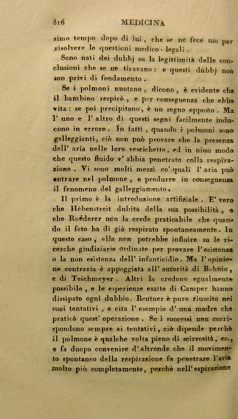 9imo tempo dopo di lui , che se ne fece uso pef risotvere le question! medieo - legali . Sono rtali dei dnbbj su la legittimità delle con- clusion* che se ne tiravano ; e questi dubbj non son privi di fondamento . Se i polmoni nuotano , dicono , è évidente che il bairtbino respiro , e per comeguenza che ebbe Tita r se poi precipitano, è un segno opposto . Ma 1’ uno e 1’ altro di questi segni facilmente indn- cono in errore . In fatti , quando r pohnoni sono galleggianti, cio non pu6 provare che la presenza dell’ aria nelle loro veseichette, ed in niuu modo che questo fluido v’ abbia penetrato colla respïra- zione . Vi sono molti mezzi co’ quali 1’ aria pu& •ntrare nel polmone , e produrre in conseguenza il fenomeno del galleggiamento . Il primo è la introduzione artifiziale . E’ vero che Hébenstreit dubita délia sua possibilità , e che Roëderer non la crede praticabile che quan* do il feto ha di già respirato spontaneamente . In questo caso , ella non potrebbe influire su le ri- cerche giudiziarie Ordinate per provare l’esistenza o la non esisfenza dell’ infanticidio. Ma l’opinio* ne contraria è appoggiata ail’ autorité di Bohnio , e di Teiehmeyer . Altri la credono egualmente possibile , e le esperienze esatte di Camper hanno dissipato ogni dubbio. Beutner è pure riuscito nei suoi tentativi y e cita 1’ esempio d’una madré che pratieo quest’ operazione . Se i successi non corri- spondono sempre ai tentativi, ci b dipende perché il polmone è qualche volta pieno di scirrosità, ec., e fa duopo convenire d’altronde che il movimen- to spontaneo délia respirazione fa peaetrare l’aria jnolto più completaraente, perché nell’espiraziona