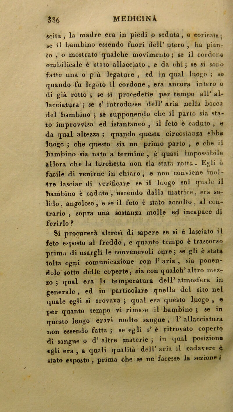 scita , la madré era in piedi o seduta , o eoricata ■ se il bambino esaendo fuori dell’ utero , ha pian- to , o mostrato qualche movimento; se il cordon® ombilicale è stato allacciato , e da ehi j se si sono fatte una o più legature , ed in quai luogo ; se quando fu legato il cordone , era ancora intero o di già rotto ; se si proredette per tempo ail’ al- lacciatura $ se s’ introdusse dell’ aria nella bocca del bambipo j se supponendo che il parto sia sta- to improvviso ed istantaneo , il feto è caduto , e da quai altezza ; quando questa circostanza ehbo luogo ÿ che questo sia nn primo parto , e che il bambino sia nato a termine , è quasi irnpossibile allora che la forcbetta non sia stata rottu. Egli è facile di venirne in chiaro , e non conviene inol- tre lasciar di •veri.fîcaxe se il luogo snl qixale il bambino è caduto, uscendo dalla matrice, era so» lido, angoloso , e se il feto è stato accolto, al con- trario , sopra una sostanza molle ed incapace di ferirlo ? Si procurera altresi di sapere se si è lasciato il feto esposto al freddo, e quanto tempo è trascorso prima di usargli le convenevoli cure, se gli è stata tolta ogni copmnicazione con 1? aria , sia ponen- dolo sotto delle coperte, sia con qualch’altro niez- xo j quai era la temperatura dell’ atmosfera in generale , ed in particolare qnella del sito ne! quale egli si trovava ; quai era questo luogo , e per quanto tempo vi rimaee il bambino ; se in questo luogo eravi molto sangue , 1’ allacciatnra non essendo fatta ; se egli s’ è ritrovato coperto di sangue o d’ altre materie ; in quai posizione «gli era , a quali qualita dell’ aria il cadavere è, stato esposto, prima che se ne facesae la sezione f