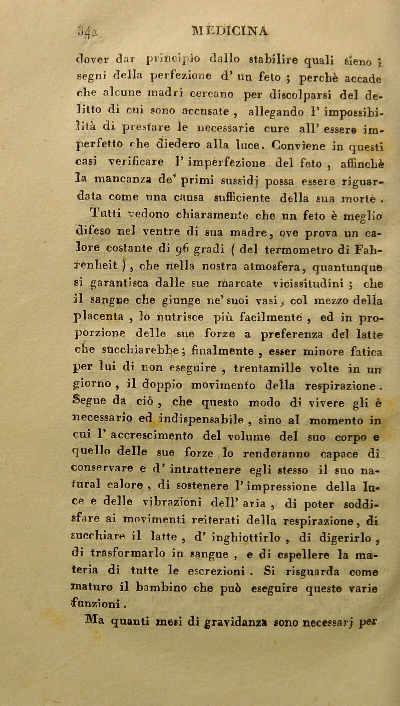 dover dar principio dallo stabilire quali éieno î segni délia perfezione d’un feto 5 perche accade rlie alcune rnadri cercano per discolparsi del de- litto di cni sono accusate , allegando 1’ impossibi- lità di prestare le necessarie cure ail’ essere ira- perfetto che diedero alla luce. Conviene in cjuesti casi verificare P imperfézione del feto , affinchè la mancanza de’ primi sussidj possa essere riguar- data corne nna causa sufficiente délia sua morte . Tutti vedono chiaramenîe che un feto è meglio difeso nel ventre di sua madré, ove prova un ca- lore costante di 96 gradi ( del termometro di Fah- renheit ) 5 che rtella nostra atmosfera, quantunque si garantisca dalle sue inarcate vicissitudini ; clie il sangne che giunge ne’suoi vasi, col mezzo délia placenta , lo nutrisce più facilmente , ed in pro- porzione delle sue forze a preferenza del latte che sùcchiarebbe j fhialmente , esser minore fatica per lui di non eseguire , trentamille volte in un giorno , il doppio movirnento délia respirazione. Segue da ciô , che questo modo di vivere gli è necessario ed indispensabile , sino al momento in cui P accrescimento del volume del suo corpo e quello delle sue forze lo renderanno capace di conservare è d’intrattenere egli stesso il suo na- türal calore , di sostenere l’impressione délia la- ce e delle vibrazioni deïP aria , di poter soddi- sfare ai movimenti reiterati délia respirazione, di succhiare il latte , d’ inghiottirlo , di digerirlo , di trasformarlo in sangue , e di espellere la ma- teria di tntte le escrezioni . Si risguarda corne roaturo il bambino che pu6 eseguire questo varie funzioni. Ma quanti mesi di gravidanzîi sono necessarj per