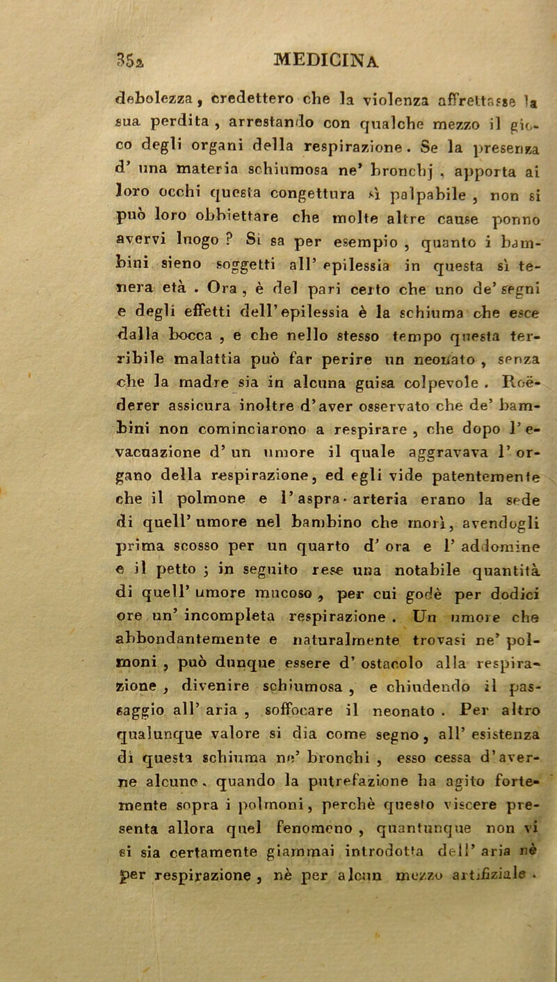 debolezza , credettero che la violenza affrétasse la sua perdita , arrestando con qualche raezzo il gio- co degli organi délia respirazione. Se la preseriza d’ una materia schiumosa ne’ hronchj , apporta ai loro occhi questa congettura *1 palpabile , non si puo loro obbiettare che moite altre cause ponno avervi luogo ? Si sa per esempio , quanto i bam- bini sieno soggetti ail’ epilessia in questa si te- stera età . Ora , è del pari ceito che une de’ segni e degli effetti dell’epilessia è la schiuma che esce dalla bocca , e che nello stesso tempo questa ter- ribile malattia puô far perire un neouato , spnza clie la madré sia in alcuna guisa colpevole . Roë- derer assicura inoltre d’aver osservato che de’ bam- bini non cominciarono a respirare , che dopo 1’ e- vacuazione d’un umore il quale aggravava 1’ or- gano délia respirazione, ed egli vide patentemente che il polmone e l’aspra • arteria erano la sede di quell’umore nel banrbino che rnori, avendogli prima scosso per un quarto d’ora e 1’ addomine e il petto ; in seguito rese una notabile quantità di quell’umore mneoso , per cui godé per dodici ore un’ incompleta respirazione . Un umore che ahbondantemente e naturalrnente trovasi ne’ pol- rnoni , puô dunque essere d’ostaoolo alla respira- zione , divenire schiumosa , e chiudendo il pas- eaggio ail’ aria , soffoeare il neonato . Per altro quaîunque valore si dia corne segno, ail’esistenza di questa schiuma ne’ bronehi , esso cessa d’aver- ne alcune * quando la putrefazfone ha a-gito forte- mente sopra i polmoni, perché que9to viscere pré- senta allora quel fenomeno , quantunque non vi si sia certamente giammai introdotfa dell’ aria né per respirazione , né per alcun moy.zo artjfiziale .