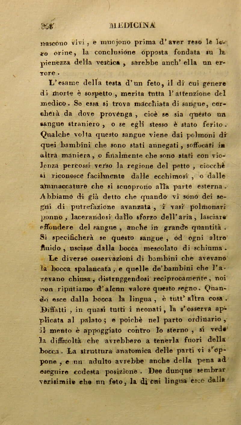 nascono vivi , e muojono prima d’arer reso lé lc'- *•0 orine, la conclusione opposta fondata su la pienezza délia vesfcica , sarebbe anch’ ella un er- Tore . L’esame délia testa d’un feto, il di cui genere di itiorte è sospetto , mérita tutta 1’ attenzione del medico. Se essa si trova mdcclïiata di sangue, côr- ehérà da dove provénga , cioè se sia rpjégto un s&ngue straniero , o se egli stesso è stato ferito. Qualcbe vol ta questo sangue viene dai polraoni dr quei bambini che sono stati annegati, soffucati in altra maniera, o finalmente che sono stati con vio- lenza percossi ver'so la regione del petto , oiocchè si riconosce facihnente dallé eccbimosi , o dalle a'rmnaccature che si scuoprono alla parte esterna . Abbiamd di già detto che quando vi sono dei se- grii di pntrefazione avanzata , i vasr polrtionari ponno , lacerandosi dallo sforzo dell’aria, lasciare effondere del sangue , anché in grand'e qnantità . Si specificherà se questo sangue , od ogni altro fluido , uscisse dalla bocca mescolato di schiuma . Le diverse osservazioni di bambini che avevano la bocca spalancata, e quelle de’bambini che l’a- vevano chiu«a , disfruggendosi reeiprocamerite, noi non ripùtiamo d’alcrtn valore questo segno. Quan- d-o esce dalla bocca la lingua , è tutt* altra cosa . Diffatti , in quasi tutti i neonati, la s* osserva ap- plicata al palato ; e poirbè nel parto ordinario , il mento è appoggiato contro lo sterno , si veda la diffrcoltà che avrebbero a tenerla fuori délia bocca. La atruttura anatomica delle parti ti s’dp- pone , e un adulto avrebbe anche délia pena ad esegnire eodesta posizione . Dee dunque sembrar verisimiie ebe un feto, la di cni lingua esce dall*