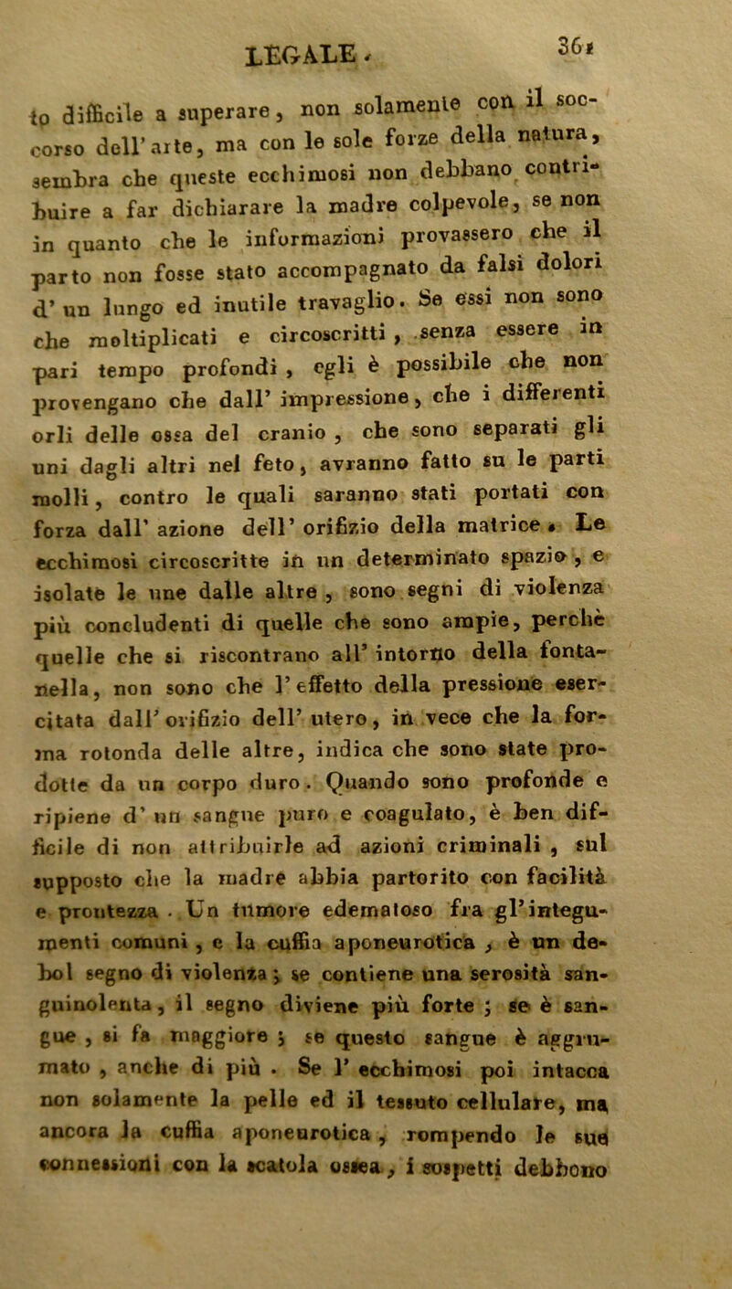 LEGALE - 36« i0 difficile a superare, non solamenle con 1 soc- corso dcll’arte, ma con le sole forze délia natura, sernbra cbe queste ecchimosi non debbano contri- buire a far dichiarare la madré colpevole, se non in quanto cbe le informazioni provassero che il parto non fosse stato accompagnato da falsi dolon d’un lungo ed inutile travaglio. Se essi non sono che raoltiplicati e circoscritti , senza essere m pari tempo profondi , egli è possibile che non provengano che dall’ impressione, che i diffeienti orli delle ossa del cranio , che sono sepaiati gli uni dagli altri nel feto, avranno fatto su le parti molli, contro le quali saranno stati portati con forza dall’ azione dell’ orifizio délia matrice* Le ecchimosi circoscritte in un determinato spazio , e isolate le une dalle altre , sono segni di violenza più concludenti di quelle che sono ampie, perché quelle che si riscontrano ail’ intortio délia ionta- nella, non sono che 1’effetto délia pressione eser- cjtata dall’ orifizio dell’ utero, in vece che la for- ma rotonda delle altre, indica che sono State pro- dotle da un corpo duro. Quando sono profonde e ripiene d’un sangne puro e coagulato, è ben dif- ficile di non atlribuirle ad azioni criminali , sul supposto che la madré ahbia partorito con facilità e prontezza . Un tnmore edemaloso fra gl’integu- menti comuni , c la cuffia aponeurotica , è un de- bol segno di violenta > se contiene una serosità san- guinolenta, il segno diviene più forte ; se è san- gue , si fa maggiore j se questo eangne è aggru- mato , anche di più • Se 1’ ecchimosi poi intacca non solamente la pelle ed il teisuto cellulare, m* ancora la cuffia aponeurotica , rompendo le 6ua