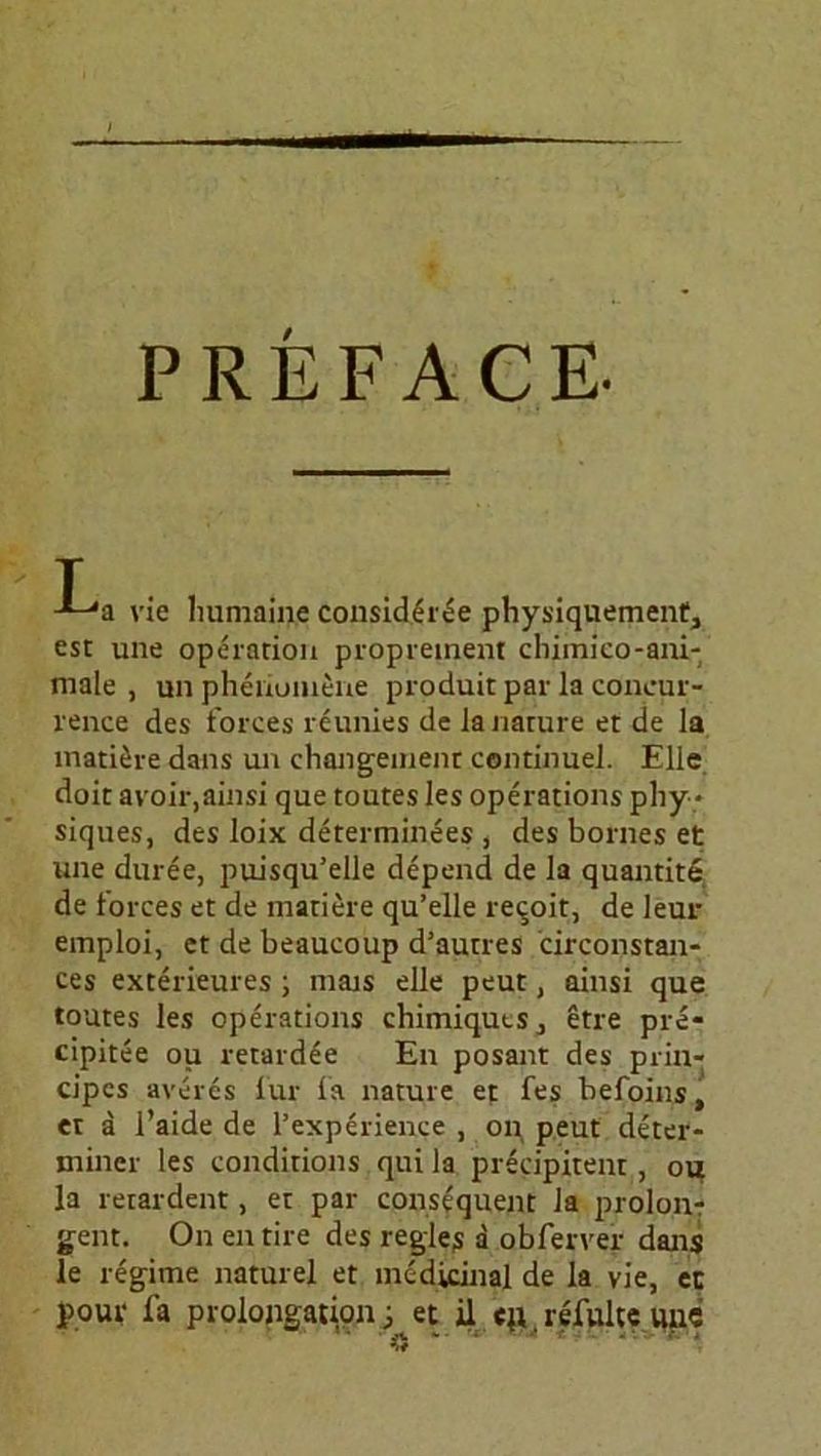 PREFACE- La vie humaine consider^e physiquemenf, est une Operation proprement chimico-ani- male , un phenumene produit par la concur- rence des forces reunies de lanature et de la matiere dans un changement continuel. Elle doit avoir,ainsi que toutes les operations phy * siques, des loix determinees , des bornes et une duree, puisqu’elle depend de la quantite de l’orces et de matiere qu’elle re^oit, de leur emploi, et de beaucoup d’autres circonstan- ces exterieures ; mais eile peut, ainsi que toutes les operations chimiquts., etre pre- cipitee ou retardee En posant des prin- cipes averes für la nature et fes befoins, et a l’aide de l’experience , on peut deter- miner les conditions qui la precipitent, ou la retardent, et par consequent la prolon- gent. On entire des regles a obferver dans le regime naturel et medicinal de la vie, ec pour fa Prolongation; et il <n refulte unc