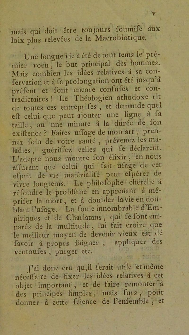 niais qui doit etre toujours foumife äux loix plus relev£es de la Macrobiotique. Une longue vie a ete de tont tems le pie- niier voeu, le but principal des boiniues. Mais combien les idees relatives a sa con- fervation et a fa Prolongation ont ete jusqu’a prefent et l’ont encore confules et eon- tradictaires ! Le Theologien othodoxe rit de toutes ces entreprifes , et deinande quel eft celui que peut ajouter une ligne a la taille, ou nne minute a la duree de fon exilience ? Faites ullage de mon art, pren- nez foin de votre sante , prevenex les ma- ladies, guerilFex celles qui le dcdarent. L’adepte nous montre Ion elixir , en nous aflurant que celui qui lait ulage de cet efprit de vie materialil'e peut elperer de vivre longtcms. Le philoiophe chercbe a refoudre le probleme cn appreiiant a ine- prifer la mort, et a doubler lavieendou- blant l’ufage. La foule innorabrable d’Em- piriques et de Cbarlatans , qui fe lont em- pares de la multitude , lui tait croire que le meilleur moyen de devenir vieux est de favoir a propos faigner , appliqüer des ventoufes , purger etc. J’ai donc cru qu,il ferait utile et meine necelfaive de fixer les idees relatives a cet objet important , et de faire remonter 'ä des principes fimples, mais fürs, pour donner a cette lcience de renfemble , et