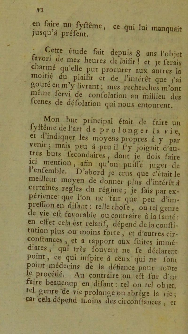 en faire un fyftöme, jusqu’a prefent. ce qui lui manquait r Cett.e ^rude fflir depuis 8 ans l’objet tavon de mes heures de Jaifir» er je ferais clianne qu’eJle put procurer aux autres la moirie du plailir er de l’interet que j’ai goure en m’y livrant; mes recherches m’ont meine lervi de confolation au miJJieu des icenes de defolation qui nous cntourent. M°n bur Principal <itait de faire un 1} iterne de l’art de pro longer 1 a vie, et d indiquer les moyens propres a y par vemr; mais peu a peu il fy joignit d’au- tres buts fecondaires , dom je dois faire ici mentioii , afin qu’on puiffe juger de 1 enfemble. D’abord je crus que c’etait le meiileur moyeii de donner plus d’interetd certaines regle» du regime; je fais par ex- perience- que l’on nc fait que peu d’im- pieiiioiien difant: teile chofe, ou rel gcnre de vie eü favorable ou contraire ala laute: en effet cela esr relatif, depend de la confti- tution plus ou moins forte , et d’autres cir- conftances , et a rapport aux fuites imme- diates, qui tr&s fouvent ne fe declarenr point, ce qui infpire a ceux qui ne font point medecins de Ja defiance pour tonte Je procede. Au contraire ou eft für d en aire beaucoup en difant: tel on tel objet, fei gerne, de vie prolonge ou abrege la vie ; car cela depend moins des circonüances , et
