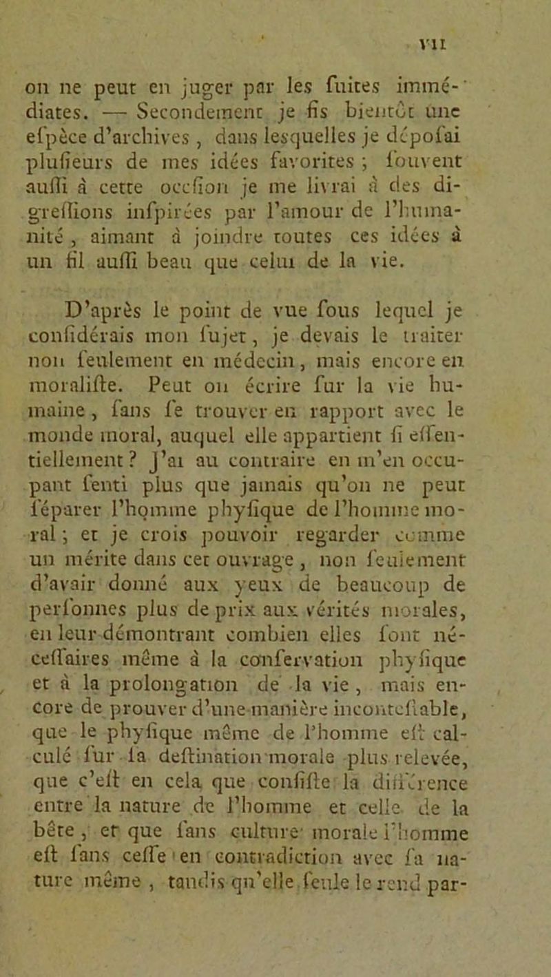 on ne peut en juger par les fuites imme-' diätes. — Secondemcnt je fis bientbt ime efpece d’archives , datis lesquelles je dcpofai plufieurs de nies idees favorites ; fouvent auffi a cette occfion je me livrai a des di- greflions infpirees par l’amour de l’huina- nile , aimant a joindre toutes ces idees a un fil auffi beau que celiu de la vie. D’apres le point de vue fous lequcl je confiderais mon iujet, je devais le naher non fenlement en medecin, mais encore en moralifte. Peut on ecrire für Ia vie bu- liiaine, fans le trouvcr en rapport avec le monde inoral, auquel eile appartient 11 elfen- tiellement ? J’ai au contraire en m’en occu- pant fenti plus que jainais qu’on ne peut leparer l’liqmme phylique de l’lioinnic mo- ral ; et je crois pouvoir regarder ccmme un merite dans cet ouvrage , non feuieinent d’avair doinie aux yeux de beaueoup de perfonnes plus de prix aux verites morales, en leur demontrant combien elles font ne- cellaires meine a la confervation pbyfique et a la Prolongation de la vie , mais en- core de prouver d’une maniere incontcllable, que le pbyfique meine de l’homme eit eal- cnle für la deftmation morale -plus relevee, que c’ell en cela que confille la difil'rence entre la nature de l’bomme et celle de la bete , er que fans culrure- inorale fhomme eit fans celfe 1 en eontradiction avec fa na- ture meine , tandis qn’elle feule le rend par-