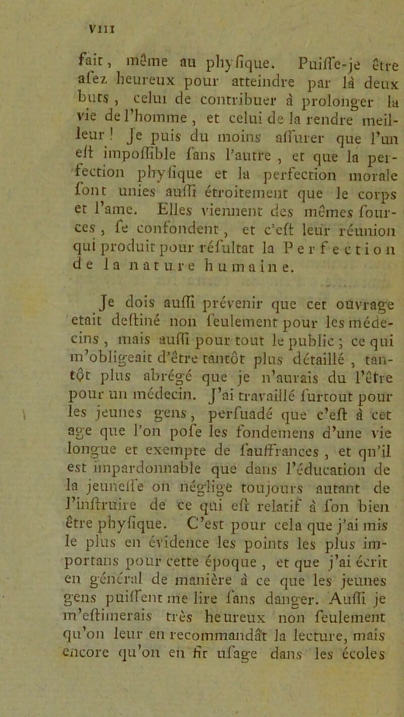 fait, m0me au phyfique. Puific-je etre a(ei heureux pour atteindre par la deux burs , celui de contribuer a prolonger la vie de l’homrfte , et celui de la rendre ineil- leur ! Je puis du moins affiner que l’un eit impofiiblc fans l’autre , et que la pei- fection phyfique et la perfection morale tone unies aufii etroitement que le corps et l’ame. Elles viennent des meines four- ces , fe confondent, et c’eft leur remiion qui produit pour relultat la Perfection de 1 a nature humaine. Je dois aufii prevenir que cet ouvrage etait deltine non leulement pour lcsinede- cins , mais aufii pour tout le public ; ce qui m’obligeait d’etre tantot plus detaille , tan- tyt plus abrege que je n’aurais du l’etre pour un mcdecin. J’ai travaille l'urtout pour les jeunes gens, perfuade que c’eft ä cet age que l’on pofe les fondemens d’une vie longue et exempte de l’auffiances , et qn’il est impardonnable que dans l’education de la jeunelie on neglige toujours autant de J’inftruire de ce qui eft relatif a fon bien £tre phyfique. C’est pour ccla que j’ai mis le plus en evidcnce les points les plus im- portans pour cette epoque , et que j’ai ecrit en general de manicre d ce que les jeunes gens puifient me lire fans danser. Aufii je m’eftimerais tres heureux non feulement qu’on leur en recominandat la lecture, mais encore (ju’on en fir ufage dans les ccoles