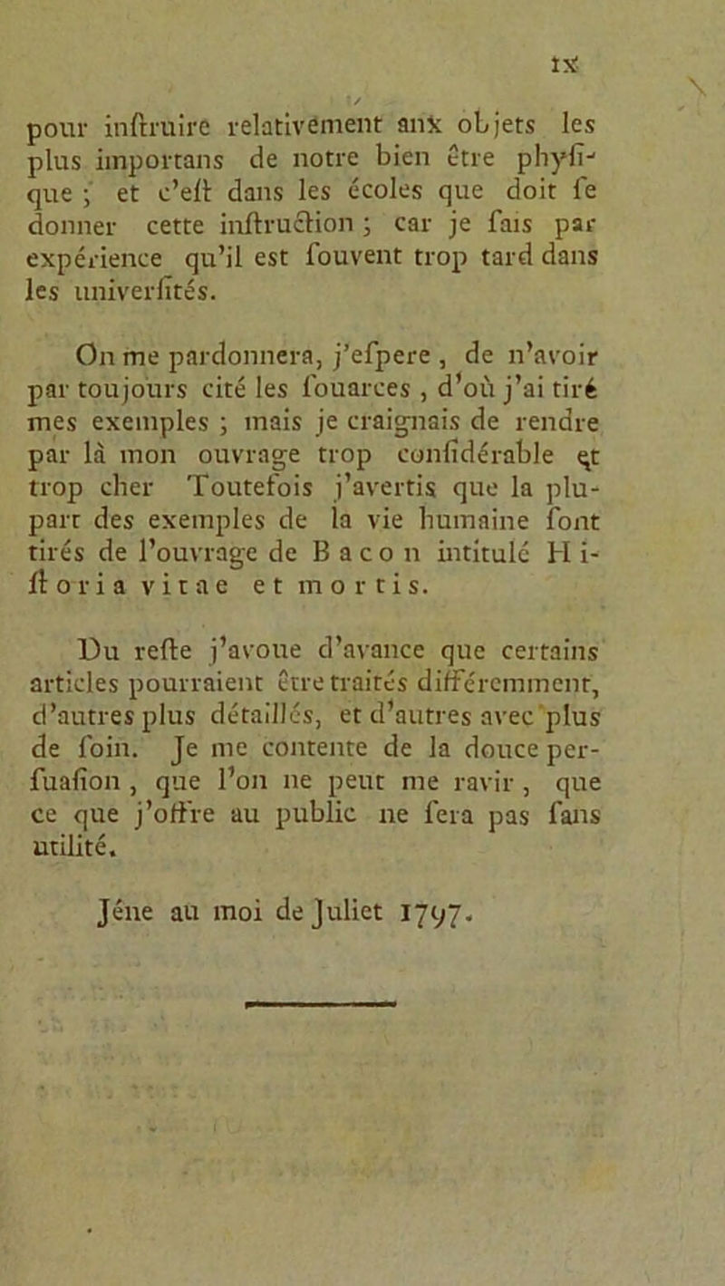 IsS \ I |/ pour inftruire relativement an* oLjets les plus importans de notre bien ctre pliyfij que ; et c’elt dans les ecoles que doit fe donner cette inftruclion ; car je fais par experience qu’il est fouvent trop tard dans les univerlites. On me pardonnera, j’efpere , de n’avoir par toujoürs eite les fouarees , d’oü j’ai tir£ mcs exemples ; mais je craignais de rendre par la mon ouvrage trop eonfiddrable qt trop eher Toutet'ois j’avertis que la plu- parr des exemples de la vie humaine font tires de l’ouvrage de Bacon intitule H i- lt ot i a vitae et mortis. l)u refte j’avoue d’avance que certains articles pourraient etretraites differemmenr, d’autresplus detalllcs, et cPautres avec plus de foin. Je me contente de la douce per- fuafion , que l’on ne peut me ravir , que ce que j’offre au public ne fera pas fans utilite. Jene au moi dejuliet 1797.