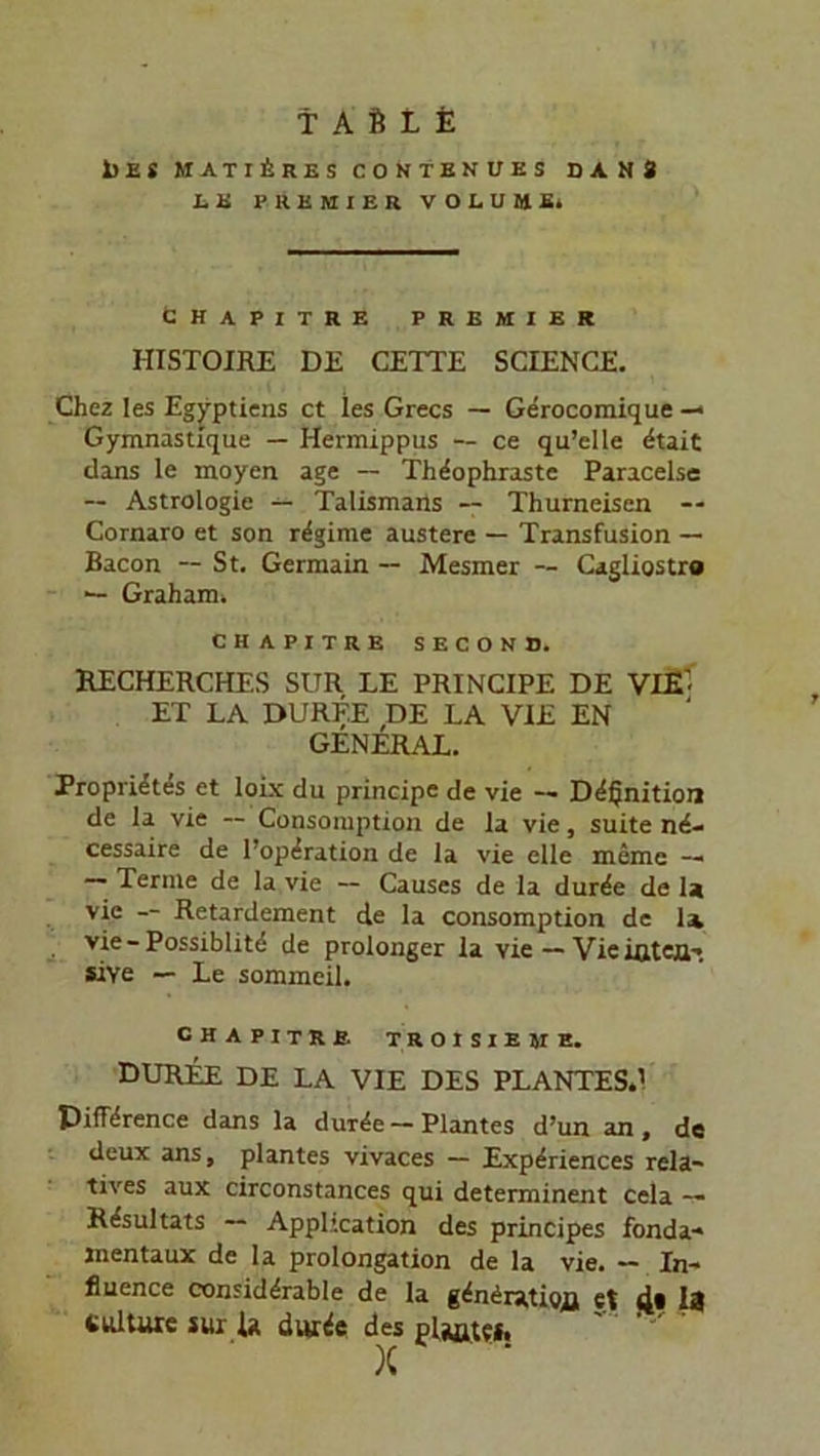 TAUI 1>ES MATIArES COSTENUEi DANS hU PREMIER VOLUME» CHAPITRE PREMIER HISTOIRE DE CETTE SCIENCE. Chez Ies Egyptiens ct ies Grecs — Gerocomique— Gymnastique — Hermippus — ce qu’elle dtait dans le moyen age — Thdophraste Paracelse — Astrologie — Talismans — Thurneisen -- Cornaro et son rdgime austere — Transfusion — Bacon — St. Gennain -- Mesmer — Cagliostr« — Graham» CHAPITRE SECOND. RECHERCHES SUR LE PRINCIPE DE VXE’ ET LA DÜRFE DE LA VIE EN GENERAL. Proprietes et loix du principe de vie — Ddfjnition de la vie -- Consomption de la vie, suite nd- cessaire de l’opdration de la vie eile meine —» Terme de la vie — Causes de la durde de Ir vie -- Retardement de la consomption de 1a vie - Possiblitd de prolonger la vie—VieißtcflT «Ye — Le sommeil. CHAPITRE TROISIEME. DUREE DE LA VIE DES PLANTES.’ Piffdrence dans la durde — Plantes d’un an , de deux ans, plantes vivaces — Experiences rela- tives aux circonstances qui determinent cela — Resultats — Application des principes fonda« mentaux de la Prolongation de la vie. — In- fluence considdrable de la gdndratioR et 4* 18 tiüture sur U durde des ' ’