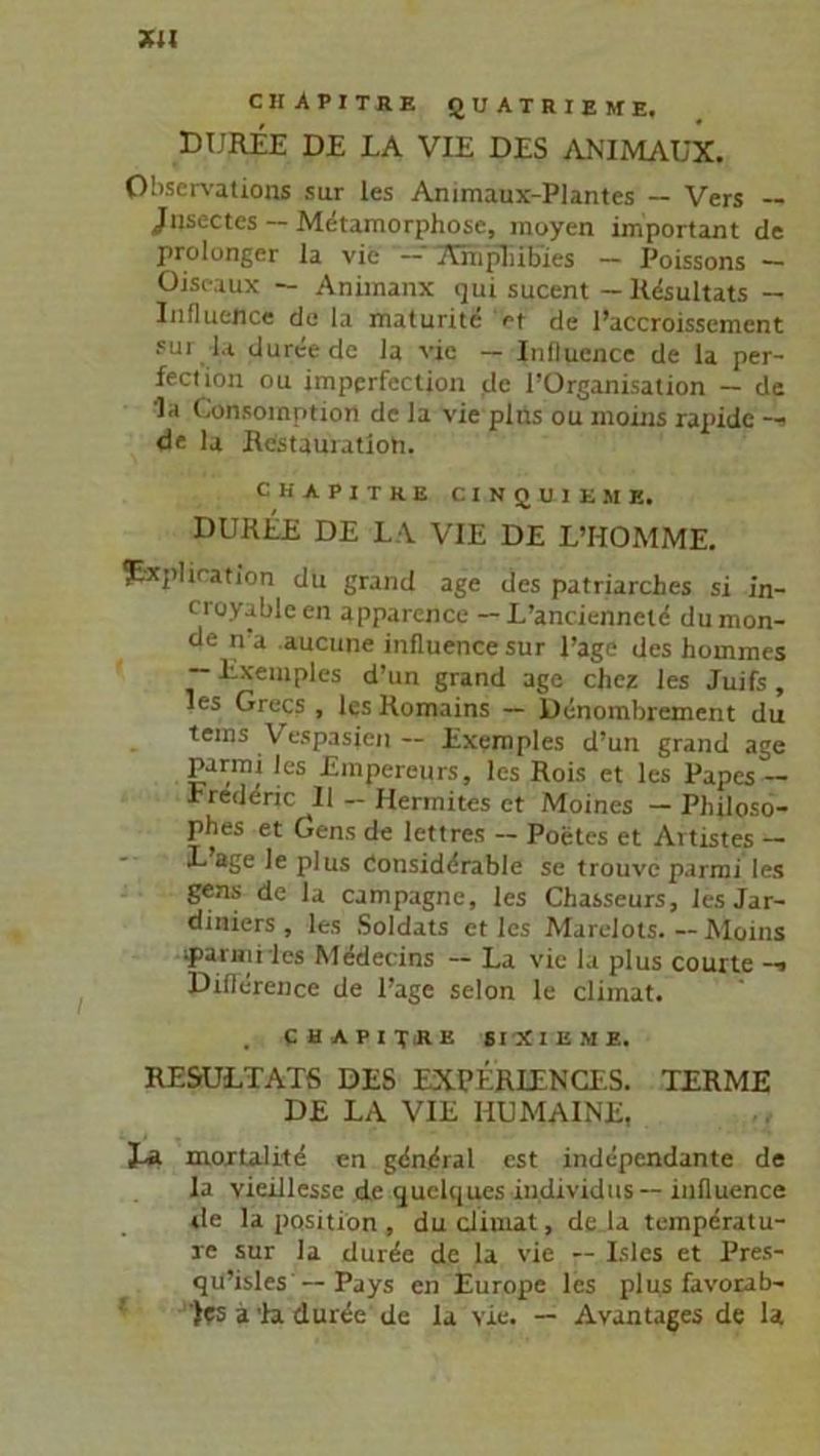 chApitre quatrieme, DIJREE DE LA VIE DES ANIMAUX. Observation® sur les Animaux-Plantes — Vers — Jfnsectes — Metamorphose, moyen important de prolonger la vie Am’plilbies — Poissons — Oiseaux — Animanx qui sucent - Resultats — Influejice de la maturite >t de l’accroissement sui l.t dureede la vie — Influence de la per- fect ion ou imperfection de POrganisation — de ’la Consomptiorl de la vie plus ou moins rapide -- de la Restauiatioti. CHAPITRE CINIJU1EMK, DUREE DE LA VIE DE L’HOMME. ?äcplication du grand age des patriarches si in- croyableen apparence — L’anciennetd dumon- de n a aucune influence sur l’age des hommes — Exemples d’un grand age chez les Juifs, les Grecs , les Romains — Denombrement du tems V espasjen — Exemples d’un grand age parmi les Empereurs, les Rois et les Papes — rrederic II — Hermites et Moines — Philoso- phes et Gens de lettres — Poetes et Artistes — L age Je plus Considdrable se trouve parmi les gens de la Campagne, les Chasseurs, les Jar- diniers , les Soldats et les Marelots. — Moins parmi les Medecins -- La vie la plus courte -■> Diflerence de Page selon le climat. , CHAPITRE SIXIEME. RESULTATS DES EXPERIENCES. TERME DE LA VIE HU MAINE, i-R mortalite en gdmfral est independante de la vieillesse de quelques individus-- influence de la position , du climat, de la temperatu- re sur la diuee de la vie — Isles et Pres- qu’islesPays cn Europe les plus favorab- )?s ä la du ree de la vie. — Avantages de la