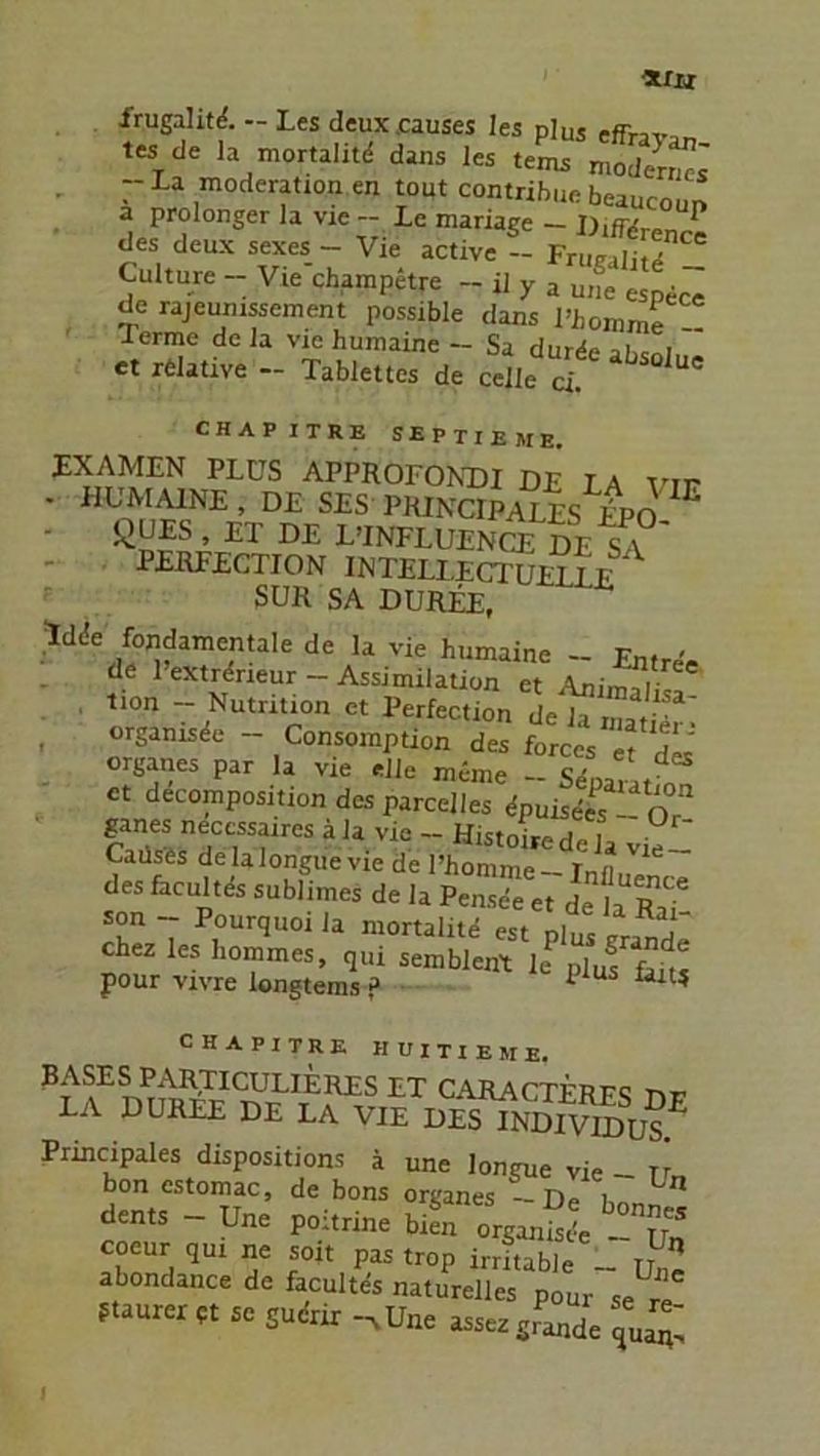 9.IU frugalitd. - Les deux.causes les plus efrT,Var, tes de la mortalitd dans les tems modert La moderation en tout contribuc beaucoun a prolonger la vie — Le mariage — DifTfirnn ^ des deux sexes - Vie active - Fruraiitd Culture - Vie champetre - il y a une . de rajeuinssement possible dans Vbomml lerme de la vie humaine — Sa durdeaUci et relative - Tablettes de celle ci CHAPITRE SEPTIEME. EXAMEN PLUS APPROFONDI DE LA vir - HUMAINE, DE SES PRINCIPALES E'PO ßUES, ET DE LTNFLUENCJJDe^ PERFECTJON INTELLECTUETLE SUR SA DUREE, !dde fondamentale de la vie humaine - Entree de 1 extrdneur - Assimilation et AnixSisa tion - Nutrition et Perfection de la rnatier- orgamsde - Consomption des forces et d« Organes par la vie eile meme — Se'oarat et decomposition des parcelles dpuisc-es “ o “ ganes necessaires äla vie - Histoired , Catlses de lalongue vie de l’honüne — Infl Vlä des facultes sublimes de la PenTe et de la r”? son - Pourquoila mortalitd est plus „and“ chez les hommes, qui sembient lepluf pour vivre longtems ? p u lait* chapitre huitieme. BASES PARTICULIERES ET CARACTFRFQ LA DUREE DE LA VIE DeTTiS^ü?5 Principales dispositions ä une longue vie - rr bon cstomac, de bons Organes - De i Ln de„.S - Une poä.ri« bS coeur qui ne soit pas trop irritable - tt abondance de facultes naturelles p0ur se re ftaurer pt sc gudrir -xUne assezgrande qUaiv, I
